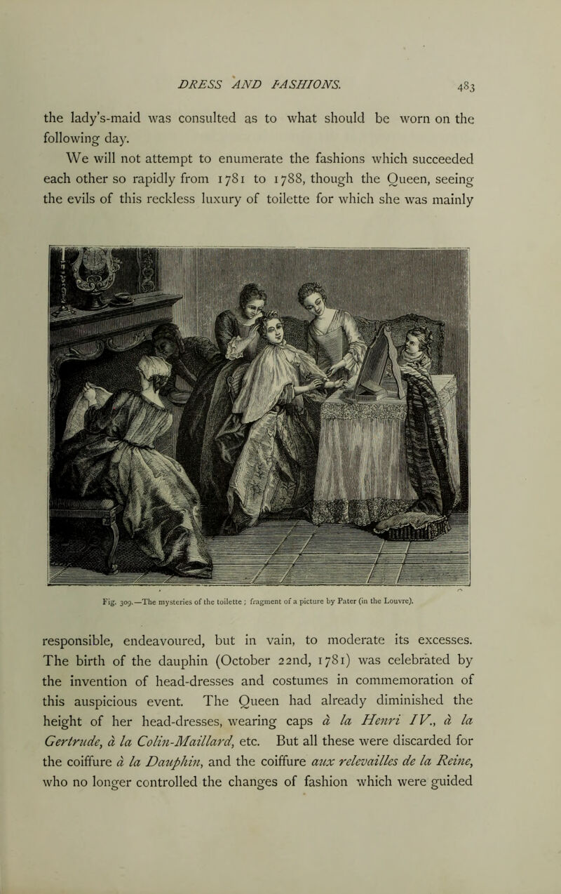 the lady’s-maid was consulted as to what should be worn on the following day. We will not attempt to enumerate the fashions which succeeded each other so rapidly from 1781 to 1788, though the Queen, seeing the evils of this reckless luxury of toilette for which she was mainly Fig. 309.—The mysteries of the toilette ; fragment of a picture by Pater (in the Louvre). responsible, endeavoured, but in vain, to moderate its excesses. The birth of the dauphin (October 22nd, 1781) was celebrated by the invention of head-dresses and costumes in commemoration of this auspicious event. The Queen had already diminished the height of her head-dresses, wearing caps a la Henri IV., a la Gertrude, a la Colin-Maillard' etc. But all these were discarded for the coiffure a la Dauphin, and the coiffure aux relevailles de la Reine, who no longer controlled the changes of fashion which were guided