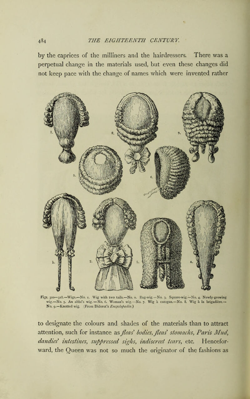 by the caprices of the milliners and the hairdressers. There was a perpetual change in the materials used, but even these changes did not keep pace with the change of names which were invented rather Figs. 310—318.—Wigs.—No. 1. Wig with two tails.—No. 2. Bag-wig.—No. 3. Square-wig.—No. 4. Newly-growing wig.—No. 5. An abbe’s wig. — No. 6. Woman’s wig.—No. 7. Wig a catogan.—No. 8. Wig it la brigadiere.— No. 9.—Knotted wig. (From Diderot’s Encyclopedia) to designate the colours and shades of the materials than to attract attention, such for instance as fleas bodies, fleas stomachs, Paris Mud, dandies' intestines, suppressed sighs, indiscreet tears, etc. Hencefor- ward, the Queen was not so much the originator of the fashions as