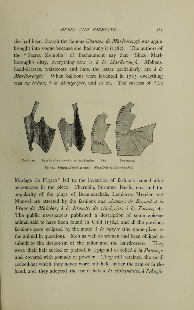 she had been, though the famous Chanson de Marlborough was again brought into vogue because she had sung it (1782). The authors of the “ Secret Memoirs ” of Bachaumont say that “ Since Marl- borough’s ditty, everything new is ci la Marlborough. Ribbons, head-dresses, waistcoats and hats, the latter particularly, are a la Marlboroiigh.” When balloons were invented in 1783, everything was au ballon, a la Montgolfier, and so on. The success of.“Le Coy’s stays. Stays for a boy when first put into breeches. Vest. Justaucorps. Fig- 319. —Patterns of men’s garments. (From Diderot’s Encyclopedia.) Mariage de Figaro ” led to the invention of fashions named after personages in the piece : Cherubin, Suzanne, Basile, etc., and the popularity of the plays of Beaumarchais, Lemierre, Mercier and Monvel are attested by the fashions aux Amours de Bayard\ a la Veuve du Malabar, a la Brouette du vinaigrier, a la Tar arc, etc. The public newspapers published a description of some epicene animal said to have been found in Chili (1784), and all the previous fashions were eclipsed by the mode a la harpie (the name given to the animal in question). Men as well as women had been obliged to submit to the despotism of the tailor and the hairdressers. They wore their hair curled or plaited, in a pig-tail or rolled a la Panurgc, and covered with pomade or powder. They still retained the small cocked-hat which they never wore but held under the arm or in the hand, and they adopted the use of hats a la Hollandaise, ci lAnglo-