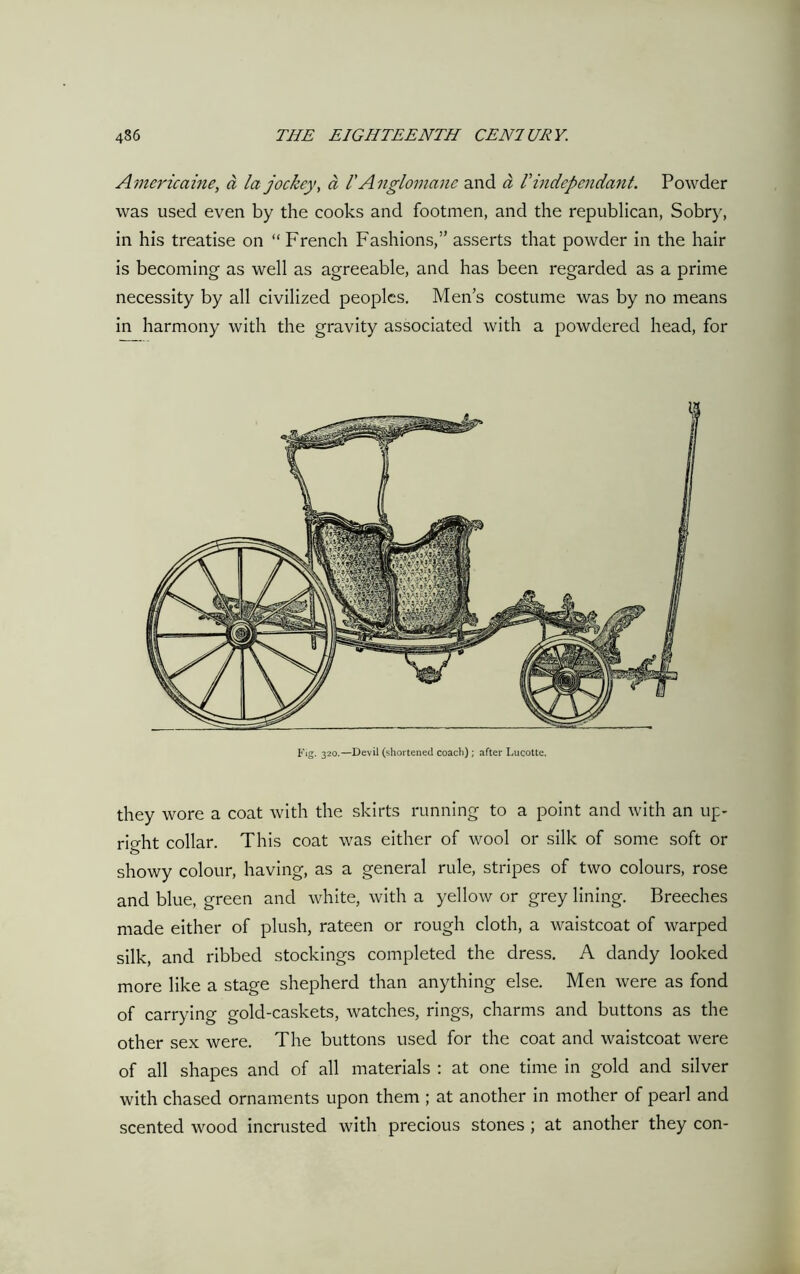Americaine, a la jockey, a V Anglomane and a l'independant. Powder was used even by the cooks and footmen, and the republican, Sobry, in his treatise on “ French Fashions,” asserts that powder in the hair is becoming as well as agreeable, and has been regarded as a prime necessity by all civilized peoples. Men’s costume was by no means in harmony with the gravity associated with a powdered head, for Fig. 320.—Devil (shortened coach); after Lucotte. they wore a coat with the skirts running to a point and with an up- right collar. This coat was either of wool or silk of some soft or showy colour, having, as a general rule, stripes of two colours, rose and blue, green and white, with a yellow or grey lining. Breeches made either of plush, rateen or rough cloth, a waistcoat of warped silk, and ribbed stockings completed the dress. A dandy looked more like a stage shepherd than anything else. Men were as fond of carrying gold-caskets, watches, rings, charms and buttons as the other sex were. The buttons used for the coat and waistcoat were of all shapes and of all materials : at one time in gold and silver with chased ornaments upon them ; at another in mother of pearl and scented wood incrusted with precious stones ; at another they con-
