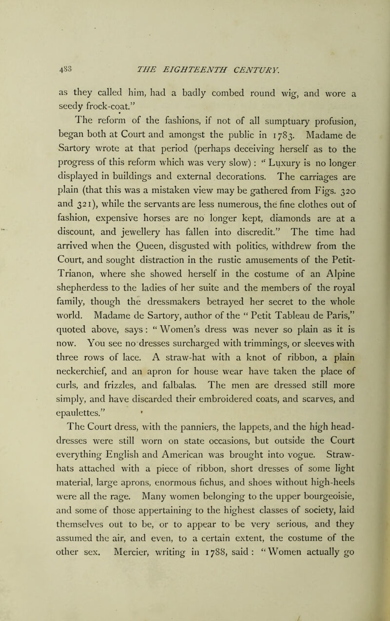 as they called him, had a badly combed round wig, and wore a seedy frock-coat.” I he reform of the fashions, if not of all sumptuary profusion, began both at Court and amongst the public in 1783. Madame de Sartory wrote at that period (perhaps deceiving herself as to the progress of this reform which was very slow) : “ Luxury is no longer displayed in buildings and external decorations. The carriages are plain (that this was a mistaken view may be gathered from Figs. 320 and 321), while the servants are less numerous, the fine clothes out of fashion, expensive horses are no longer kept, diamonds are at a discount, and jewellery has fallen into discredit.” The time had arrived when the Queen, disgusted with politics, withdrew from the Court, and sought distraction in the rustic amusements of the Petit- Trianon, where she showed herself in the costume of an Alpine shepherdess to the ladies of her suite and the members of the royal family, though the dressmakers betrayed her secret to the whole world. Madame de Sartory, author of the “ Petit Tableau de Paris,” quoted above, says : “ Women’s dress was never so plain as it is now. You see no dresses surcharged with trimmings, or sleeves with three rows of lace. A straw-hat with a knot of ribbon, a plain neckerchief, and an apron for house wear have taken the place of curls, and frizzles, and falbalas. The men are dressed still more simply, and have discarded their embroidered coats, and scarves, and epaulettes.” • The Court dress, with the panniers, the lappets, and the high head- dresses were still worn on state occasions, but outside the Court everything English and American was brought into vogue. Straw- hats attached with a piece of ribbon, short dresses of some light material, large aprons, enormous fichus, and shoes without high-heels were all the rage. Many women belonging to the upper bourgeoisie, and some of those appertaining to the highest classes of society, laid themselves out to be, or to appear to be very serious, and they assumed the air, and even, to a certain extent, the costume of the other sex. Mercier, writing in 1788, said: “Women actually go