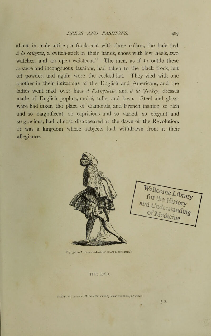 about in male attire ; a frock-coat with three collars, the hair tied a la catogan, a switch-stick in their hands, shoes with low heels, two watches, and an open waistcoat.” The men, as if to outdo these austere and incongruous fashions, had taken to the black frock, left off powder, and again wore the cocked-hat. They vied with one another in their imitations of the English and Americans, and the ladies went mad over hats a P Anglaise, and a la Jockey, dresses made of English poplins, moire, tulle, and lawn. Steel and glass- ware had taken the place of diamonds, and French fashion, so rich and so magnificent, so capricious and so varied, so elegant and so gracious, had almost disappeared at the dawn of the Revolution. It was a kingdom whose subjects had withdrawn from it their allegiance. Fig. 322.—A restaurant-waiter (from a caricature). THE END. BRADBURY, AGNEtV, & CO., PRINTERS, WHITEFEIARS, LONDON.