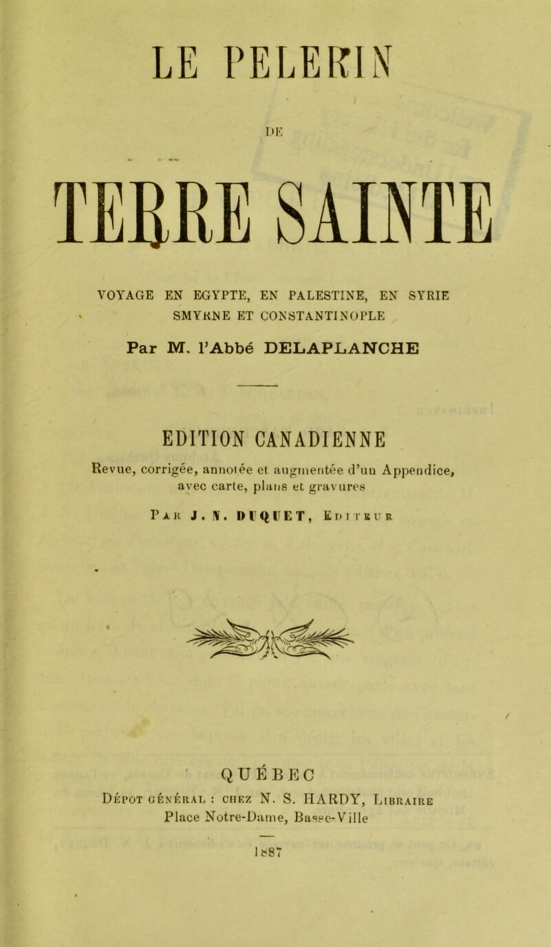 LE PELERIN DK TERRE SAINTE VOYAGE EN EGYPTE, EN PALESTINE, EN SYRIE • SMYRNE ET CONSTANTINOPLE Par M. l’Abbé DELAPliANCHE EDITION CANADIENNE Revue, corrigée, annotée et augmentée d’un Appendice, avec carte, plans et gravures Par J. !V. Dl'qUET, Editeur QUÉBEC Dépôt général : chez N. S. HARDY, Libraire Place Notre-Dame, Basse-Ville lfc87