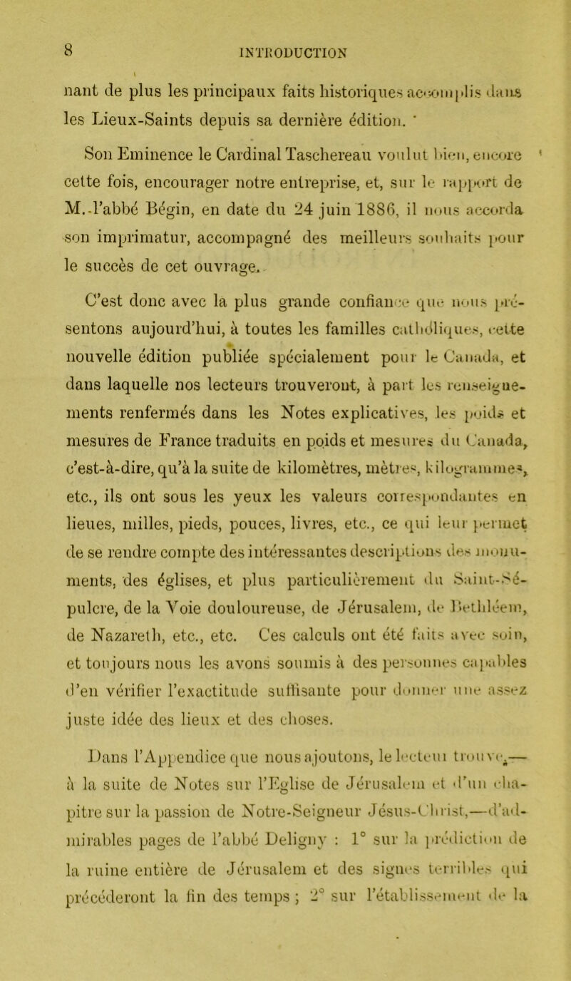 liant de plus les principaux faits historiques ac<;oiuplis <l:ms les Lieux-Saints depuis sa dernière édition. ' Son Eminence le Cardinal Taschereau vonlui hien, eucoro ' cette fois, encourager notre entreprise, et, sur le iapiit»rt de M.-l’abbé Bégin, en date du 24 juin 1886, il nous accorda son imprimatur, accompagné des meilleurs souhaits pour le succès de cet ouvrage. C’est donc avec la plus grande confiance que nous [>ré- sentons aujourd’hui, à toutes les familles catlidliques, eette nouvelle édition publiée spécialement pour le Canada, et dans laquelle nos lecteurs trouveront, à paî t les rcnseigue- nients renfermés dans les Notes explicatives, les poids et mesures de France traduits en poids et mesures du Canada, c’est-à-dire, qu’à la suite de kilomètres, mètres, filcigranune-*, etc., ils ont sous les yeux les valeurs coirespundantes en lieues, milles, pieds, pouces, livres, etc., ce qui leur j.ermet de se rendre compte des intéressantes descriptions des monu- ments, des églises, et plus particulièrement du Saint-Sé- pulcre, de la A’'oie douloureuse, de Jérusalem, de Bethléem, de Nazareth, etc., etc. Ces calculs ont été faits avec soin, et toujours nous les avons soumis à des personnes ca]iables d’en vérifier l’exactitude suffisante pour donner une assez juste idée des lieux et des choses. Dans l’Appendice que nous ajoutons, lelecteui trouve^— à la suite de Notes sur l’Eglise de Jérusalom et d’un rfia- pitre sur la passion de Notre-Seigneur Jésus-Clu ist,—d’ad- mirables pages de l’abbé Deligny : 1° sur la ]irédiction de la ruine entière de Jérusalem et des signes terrilde.'< qui précéderont la fin des temps; 2° sur rétablissement di* la