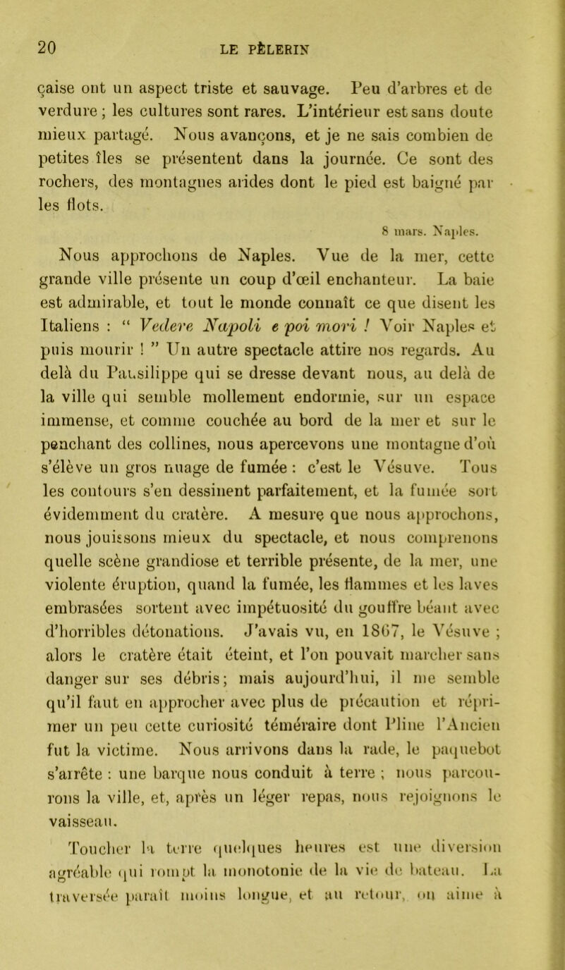 çaise ont un aspect triste et sauvage. Peu d’arbres et de verdure ; les cultures sont rares. L’intérieur est sans doute mieux partagé. Nous avançons, et je ne sais combien de petites îles se présentent dans la journée. Ce sont des rochers, des montagnes arides dont le pied est baigné par les flots. 8 mars. Naples. Nous approchons de Naples. Vue de la mer, cette grande ville présente un coup d’œil enchanteur. La baie est admirable, et tout le monde connaît ce que disent les Italiens : “ Vedere Napoli e poi mori ! Voir Naples et puis mourir ! ” Un autre spectacle attire nos regards. Au delà du Pausilippe qui se dresse devant nous, au delà de la ville qui semble mollement endormie, sur un espace immense, et comme couchée au bord de la mer et sur le penchant des collines, nous apercevons une montagne d’où s’élève un gros nuage de fumée : c’est le Vésuve. Tous les contours s’en dessinent parfaitement, et la fumée sort évidemment du cratère. A mesure que nous a|iprochons, nous jouissons mieux du spectacle, et nous comprenons quelle scène grandiose et terrible présente, de la mer, une violente éruption, quand la fumée, les flammes et les laves embrasées sortent avec impétuosité du gouffre béant avec d’horribles détonations. J’avais vu, en 18G7, le Vésuve ; alors le cratère était éteint, et l’on pouvait marcher sans danger sur ses débris; mais aujourd’hui, il me semble qu’il faut en approcher avec plus de précaution et répri- mer un peu cette curiosité téméraire dont Pline l’Ancien fut la victime. Nous arrivons dans la rade, le paijuebot s’arrête : une barque nous conduit à terre ; nous parcou- rons la ville, et, après un léger i-epas, nous l'ejoignons le vaisseau. 'roucher la terre ([mihiues heure.s est une diver.sinn a'miable (iui rumut la monotonie de la vie de liateau. I.a traversée paraît moins longue, et au retour, on aime à