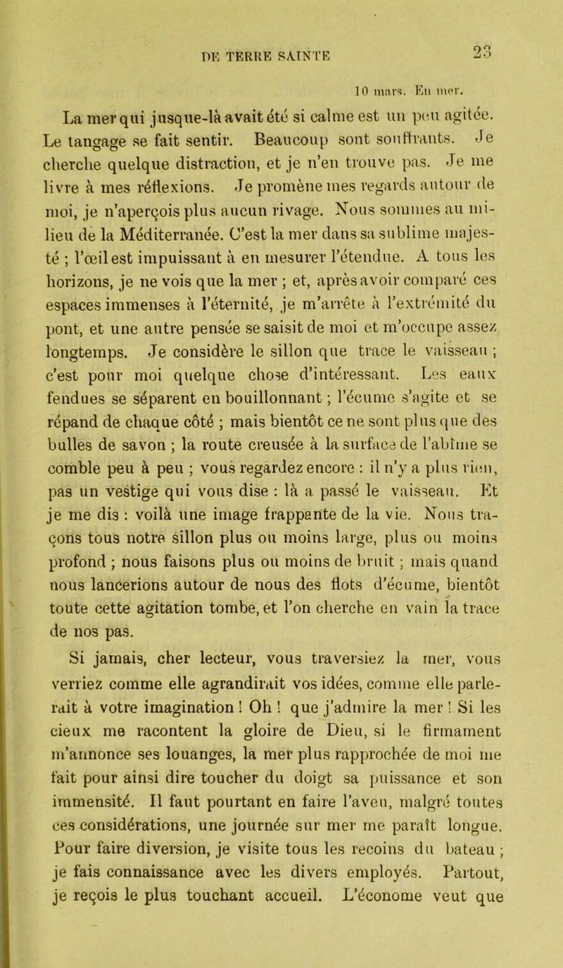 10 inai'^. Kti ni(*r. La mer qui jusque-là avait été si calme est nu peu agitée. Le tangage se fait sentir. Beaucoup sont souffrants. <Ie cherche quelque distraction, et je n’en trouve pas. Je me livre à mes réflexions. Je promène mes regards autour de moi, je n’aperçois plus aucun rivage. Nous sommes au mi- lieu de la Méditerranée. C’est la mer dans sa sublime majes- té ; l’œil est impuissant à en mesurer l’étendue. A tous les horizons, je ne vois que la mer ; et, après avoir comparé ces espaces immenses à l’éternité, je m’arrête à l’extrémité du pont, et une autre pensée ,se saisit de moi et m’occupe assez longtemps. Je considère le sillon que trace le vaisseau ; c’est pour moi quelque chose d’intéressant. Les eaux fendues se séparent en bouillonnant ; l’écume s’agite et se répand de chaque côté ; mais bientôt ce ne sont plus que des bulles de savon ; la route creusée à la surface de l’abîme se comble peu à peu ; vous regardez encore : il n’y a plus ri(!ii, pas un vestige qui vous dise : là a passé le vaisseau. Kt je me dis : voilà une image frappante de la vie. Nous tra- çons tous notre sillon plus ou moins large, plus ou moins profond ; nous faisons plus ou moins de bruit ; mais quand nous lancerions autour de nous des flots d’écume, bientôt toute cette agitation tombe, et l’on cherche en vain la trace de nos pas. Si jamais, cher lecteur, vous traversiez la mer, vous veniez comme elle agrandirait vos idées, comme elle parle- rait à votre imagination ! Oh ! que j’admire la mer ! Si les cieux me racontent la gloire de Dieu, si le firmament m’annonce ses louanges, la mer plus rapprochée de moi me fait pour ainsi dire toucher du doigt sa puissance et son immensité. Il faut pourtant en faire l’aven, malgré toutes ces considérations, une journée sur mer me paraît longue. Pour faire diversion, je visite tous les recoins du bateau ; je fais connaissance avec les divers employés. Partout, je reçois le plus touchant accueil. L’économe veut que