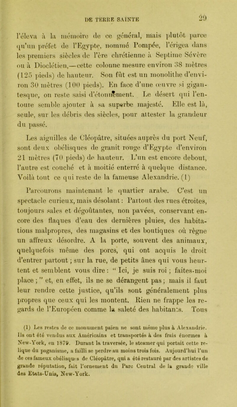 20 rûlcv;i ;'i la im.'iiiou'u (lo ce general, mais ])hitôt })arce ([u’uii préfet de l’Egypte, nommé Pompée, l’érigea dans les premiers siècles de l’ère chrétienne à Septime Sévère ou à Dioclétien,—cette colonne iDesure environ 08 mètres (125 ])ieds) de hauteur. Son fût est un monolithe d’envi- ron 30 mètres (100 i>ieds). Kn face d’une ccuvre si gigan- tesque, on reste saisi d’étonnement. Le désert qui l’en- toure semble ajouter à sa superbe majesté. Elle est là, seule, sur les débris des siècles, pour attester la grandeur du passé. Les aiguilles de Cléopâtre, situées auprès du port Neuf, sont deu.K obélisques de granit rouge d’Egypte d’euviion 21 mètres (70 pieds) de hauteur. L’un est encore debout, l’autre est couché et à moitié enterré à quelque distance. Voilà tout ce qui reste de la fameuse Ale-xandrie. (1) Parcourons maintenant le (juartier arabe. C’est un spectacle curieux, mais désolant : Partout des rues étroites, toujours sales et dégoûtantes, non pavées, conservant en- core des flaques d’eau des dernières pluies, des habita- tions malpropres, des magasins et des boutiques où règne un affreux désordre. A la porte, souvent des animaux, quelquefois même des porcs', qui ont acquis le droit d’entrer partout ; sur la rue, de petits ânes qui vous heur- tent et semblent vous dire ; “ Ici, je suis roi ; faites-moi place ; ” et, en effet, ils ne se dérangent pas ; mais il faut leur rendre cette justice, qu’ils sont généralement plus propres que ceux qui les montent. Kien ne frappe les re- gards de l’Européen comme la saleté des habitants. Tous (1) Le.s iT.stfs de ce moiiuuient païen ne sont môme plus ti Alexandrie. Ils ont été vendus au.x Américains et transportés à des frais énormes à New-York, eu 1879. Durant la traversée, le steamer qui portait cette re- lique du paganisme, a failli se perdre au moins trois fois. Aujourd’hui l’un de ces fameux obélisque s de Cléopâtre, qui a été restauré par des artistes de grande réputation, fait l’ornemeut du Parc Central de la grande ville des Etats-Unis, New-York.