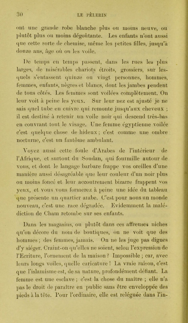 ont uni! grande robe blanche plus ou moins neuve, ou ]ilutôt plus ou moins di^gontante. Les enfants n’ont aussi que cette sorte de chemise, mCmie les petites filles, jusqu’à douze ans, âge. où on les voile. De temps en tenqis liassent, dans les rues les plus larges, de misérables chariots étroits, grossiers, sur les- quels s’entassent quinze ou vingt personnes, hommes, femmes, enfants, nègres et blancs, dont les jambes pendent de tous côtés. Les femmes sont voilées complètement. On leur voit à peine les yeux. Sur leur nez est ajusté je ne sais (piel tube en cuivre qui remonte jusqu’aux cheveux ; il est destiné à letenir un voile noir «lui descend très-bas en couvrant tout le visage. LLie femme égyptienne voilée c’est (lueliiue chose de hideux ; c’est comme une ombre nocturne, c’est un fantôme ambulant. Aboyez aussi cette foule d’Arabes tle l’intérieur de rAfi'ique, et surtout du Soudan, (pu fourmille autour de vous, et dont le langage barbare frappe vos oreilles d’une manière aussi désagréable que leur couleur d’un noir plus ou moins l’oncé et leur accoutrement bizarre frappent vos yeux, et vous vous foiinerez à jjeine une idée du tableau que présente un (piartier aial)e. (J’est pour nous un monde nouveau, c’est une race dégradée. Evidemment la malé- diction de Cham retombe sur ses enfants. Dans les magasins, ou plutôt dans ces affreuses niches qu’on décore du nom de boutiques, on ne voit que des hommes; <les femmes, jamais. On ne les juge pas dignes d’y siéger. Craint-on (pi’elles ne soient, selon rex]U’ession de l’Ecriture, l’ornement de la maison ? Impossible ; car, avec leurs longs voiles, (pielle caricature ! La vraie raison, c’est cpie l’islamisme est, de sa nature, profondément défiant. La femme est une esclave ; c’est la chose ilu maître ; elle n’a ])as le droit tle paraître en public sans être enveloppée des pieds à la tète. Tour l’ordinaire, elle est reléguée dans l’in-