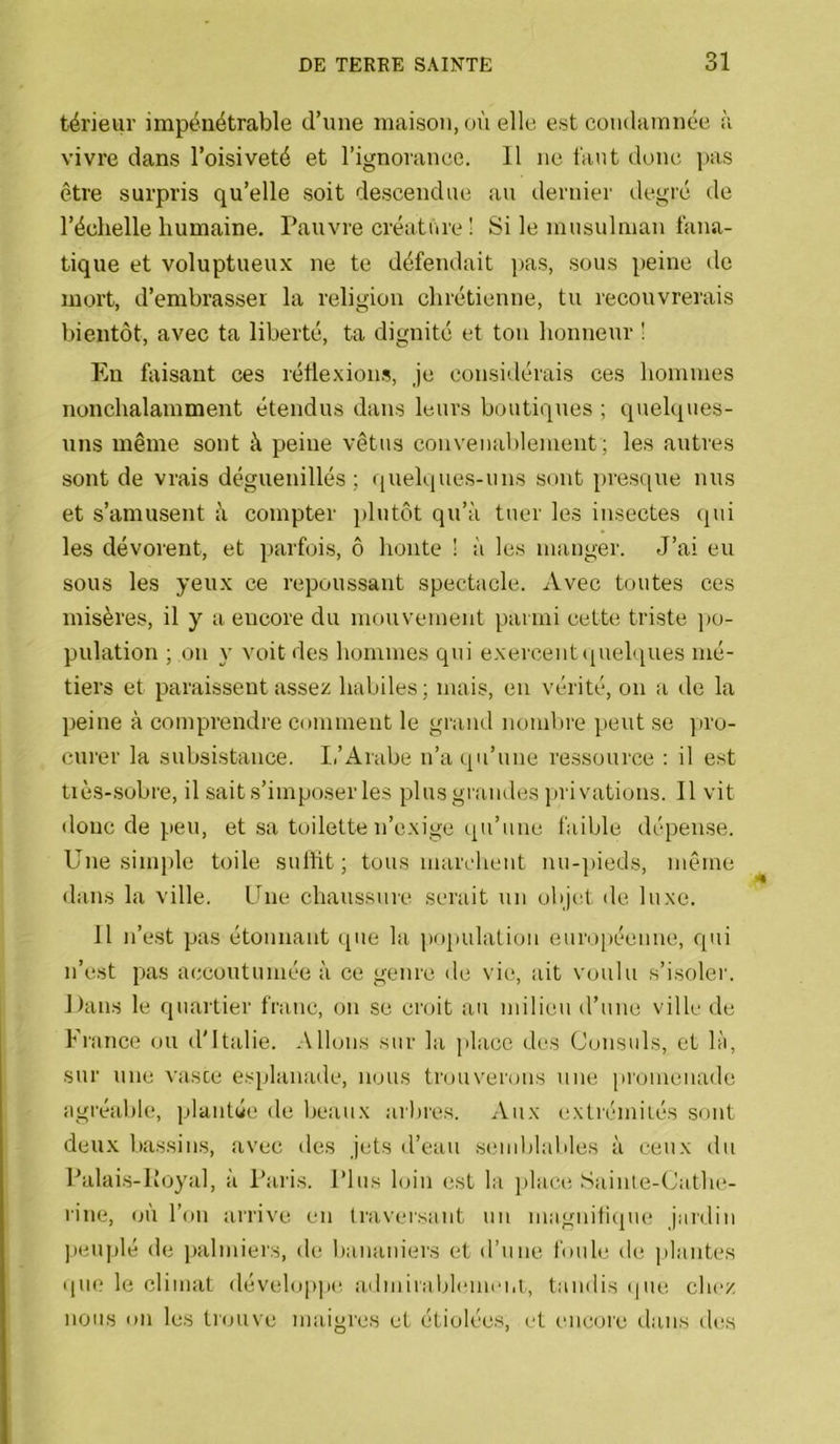 térieur impénétrable d’une maison, où elle est condamnée à vivre dans l’oisiveté et l’ignorance. 11 ne i'ant donc pas être surpris qu’elle soit descendue au dernier degré de l’échelle humaine. Pauvre créatiire ! Si le musulman fana- tique et voluptueux ne te défendait ]>as, sous peine de mort, d’embrasser la religion chrétienne, tu recouvrerais bientôt, avec ta liberté, ta dignité et ton honneur ' Eu faisant ces rétlexion.s, je consi'dérais ces hommes nonchalamment étendus dans leurs boutiques ; quelques- uns même sont à peine vêtus convenablement; les autres sont de vrais déguenillés ; quelques-uns sont presque nus et s’amusent à compter plutôt qu’à tuer les insectes qui les dévorent, et parfois, ô honte ! à les manger. J’ai eu sous les yeux ce repoussant spectacle. Avec tontes ces misères, il y a encore du mouvement parmi cette triste po- pulation ; on y voit des hommes qui exercent (piehques mé- tiers et paraissent assez habiles; mais, en vérité, on a de la peine à comprendre comment le grand nombre peut se ]iro- curer la subsistance. Ii’Arabe n’a (]u’une ressource : il est tiès-.sobre, il sait s’imposer les plus grandes privations. Il vit donc de ].ien, et sa toilette n’exige qu’une faible dépense. Une simple toile snltit; tous marchent nu-])ieds, même dans la ville. Une chaussnie serait un objet de luxe. 11 n’est pas étonnant que la population enro[)écnne, ciui n’est pas accoutumée à ce genre de vie, ait voulu s’isoler. Dans le qnartiei' franc, on se croit au milieu d’une ville de France ou d'Italie. Allons sur la place des Consuls, et là, sur une vaste esplanade, nous trouverons une promenade agréable, plantée de beaux arbres. Aux extrémités sont deu.x bassins, avec des jets d’eau semblables à ceux du Palais-liOyal, à Paris. Plus loin est la i)lace Sainte-Cathe- l'ine, (jÙ l’on arrive en Iraversant un magnitiqm! jardin ]»euplé de ])alniiers, de bananiers et d’une foule de plantes que le climat développe, admirablemei.t, tandis (jiie chez nous on les trouve maigres et étiolées, et encore dans des