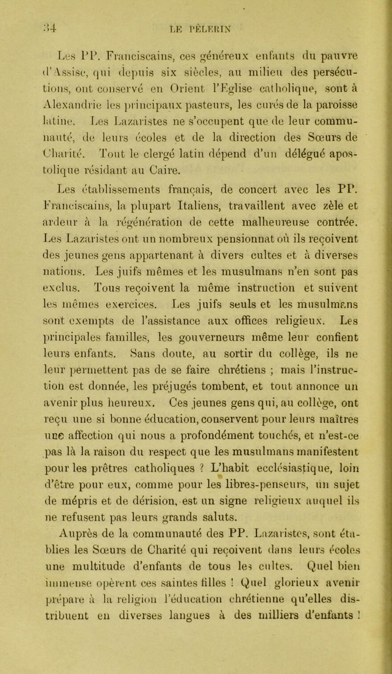 LK l'KLKItlX Î4 l.es 1*P. Fiaiiciscaiiis, ces généreux eiifants du pauvre (l’ Assise, qui depuis six siècles, au milieu des persécu- ti(jiis, ont conservé en Orient l’Kglise catholique, sont à Alexandrie les ])rincipaux pasteurs, les curés de la paroisse latine. Les Lazaristes ne s’occupent que de leur commu- nauté, de leurs écoles et de la direction des Sœurs de ■ Charité. Tout le clergé latin dépend d’un délégué apos- i tolique résidant au Caire. | Les établissements framîais, de concert avec les PP. I Franciscains, la plupart Italieirs, travaillent avec zèle et ^ ardeur à la régénération de cette malheureu.se contrée, Les Lazaristes ont un nombreux pensionnat où ils reçoivent des jeunes gens appartenant à divers cultes et à diverses ■ nations. Les juifs mêmes et les musulmans n’en sont pas exclus. Tous reçoivent la même instruction et suivent J les mêmes exercices. Les juifs seuls et les musulmans sont exempts de l’assistance aux offices religieux. Les principales familles, les gouverneurs même leur confient leurs enfants. Sans doute, au sortir du collège, ils ne leur permettent pas de se faire chrétiens ; mais l’in.struc- tion est donnée, les préjugés tombent, et tout annonce un avenir plus heureux. Ces jeunes gens qui, au collège, ont reçu une si bonne éducation, conservent pour leurs maîtres une affection qui nous a profondément touchés, et n’est-ce pas là la raison du respect que les musulmans manifestent pour les prêtres catholiques? L’habit ecclésiastique, loin d’être pour eux, comme pour les libres-penseurs, un sujet de mépris et de dérision, est un signe religieux auquel ils ne refusent pas leurs grands saints. Auprès de la communauté des PP. Lazaristes, sont éta- blies les Sœurs de Charité qui reçoivent dans leurs écoles une multitude d’enfants de tous les cultes. Quel bien immen.se opèrent ces saintes filles ! Quel glorieux avenir prépare à la leligiou l’éducation chrétienne qu’elles dis- tribuent en diverses langues à des milliers d’enfants !