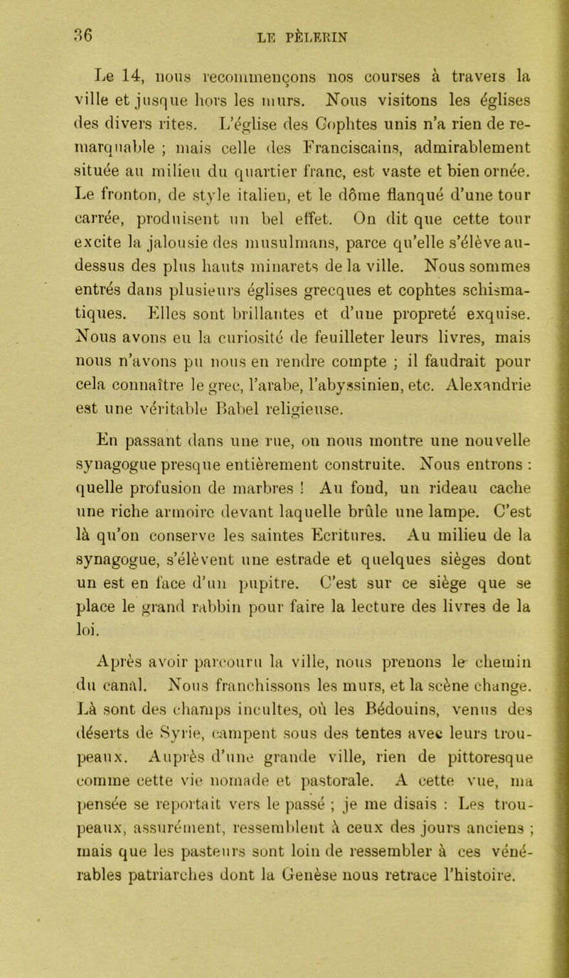 Le 14, nous recommençons nos courses à travers la ville et jusque Irors les murs. Nous visitons les églises des divers rites. I/église des Goplites unis n’a rien de re- marquable ; mais celle des Franciscains, admirablement située au milieu du quartier franc, est vaste et bien ornée. Le fronton, de style italien, et le dôme flanqué d’une tour carrée, produisent un bel effet. On dit que cette tour excite la jalousie des musulmans, parce qu’elle s’élève au- dessus des plus hauts minarets de la ville. Nous sommes entrés dans plusieurs églises grecques et cophtes schisma- tiques. Elles sont brillantes et d’une propreté exquise. Nous avons eu la curiosité de feuilleter leurs livres, mais nous n’avons pu nous en rendre compte ; il faudrait pour cela connaître le grec, l’arabe, l’abyssinien, etc. Alexandrie est une véritable Babel religieuse. En passant dans une rue, on nous montre une nouvelle synagogue presque entièrement con.struite. Nous entrons : quelle profusion de marbres ! Au fond, un rideau cache une riche armoire devant laquelle brûle une lampe. C’est là qu’on conserve les saintes Ecritures. Au milieu de la synagogue, s’élèvent une estrade et quelques sièges dont un est en face d’un pupitre. C’est sur ce siège que se place le grand rabbin pour faire la lecture des livres de la loi. Après avoir parcouru la ville, nous prenons le chemin du canal. Nous franchissons les murs, et la scène change. Là sont des champs incultes, on les Bédouins, venus des déserts de Syrie, (yrmpent sous des tentes avec leurs trou- peaux. Auprès d’une grande ville, rien de pittoresque comme cette vie nomade et pastorale. A cette vue, ma pensée se reportait vers le passé ; je me disais : Les trou- peaux, assurément, resseml)lent à ceux des jours anciens ; mais que les pasteurs sont loin de ressembler à ces véné- rables patriarches dont la Genèse nous retrace l’histoire.