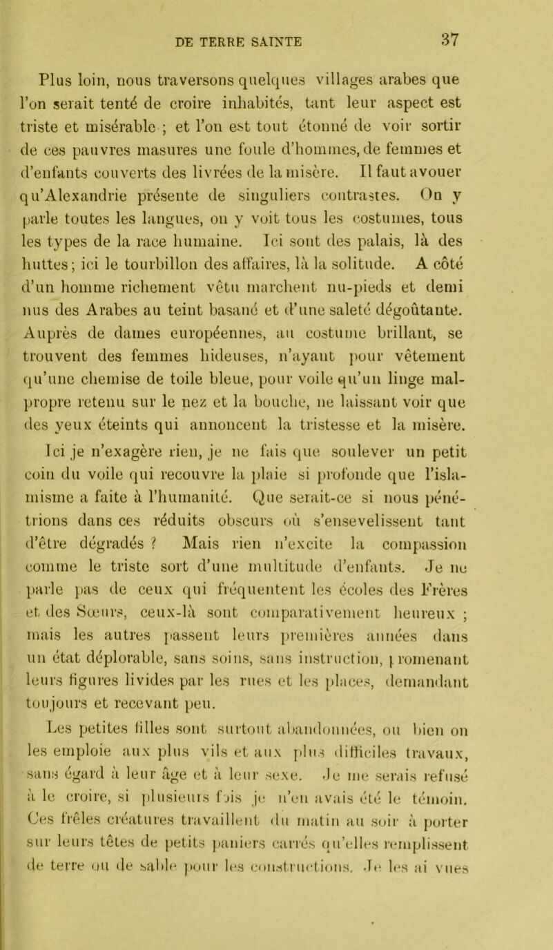 Plus loin, nous traversons quelques villages arabes que l’on serait tenté de croire inhabités, tant leur aspect est triste et misérable ; et l’on est tout étonné de voir sortir de ces pauvres masures une foule d’hoinines, de femmes et d’enfants couverts des livrées de la misère. Il faut avouer qu’Alexandrie présente de singuliers contrastes. On y parle toutes les langues, ou y voit tous les costumes, tous les types de la race humaine. Ici sont des palais, là des huttes; ici le tourbillon des affaires, là la solitude. A côté d’un homme richement vêtu marchent nu-pieds et demi nus des Arabes au teint basané et d’une saleté dégoûtante. Auprès de dames européennes, au costume brillant, se trouvent des femmes hideuses, n’ayant pour vêtement qu’une chemise de toile bleue, pour voile qu’un linge mal- propre retenu sur le nez et la bouche, ne laissant voir que des yeux éteints qui annoncent la tristesse et la misère. Ici je n’exagère rien, je ne fais que soulever un petit coin du voile qui recouvre la plaie si profonde que l’isla- misme a faite à l’humanité. Que serait-ce si nous péné- trions dans ces réduits obscurs où s’ensevelissent tant d’être dégradés ? Mais rien n’excite la compassion comme le triste sort d’une multitude d’enfants. Je ne parle pas de ceux qui fréquentent les écoles des Frères et des Sœurs, ceux-là sont comparativement heureux ; mais les autres jiassent leurs pi'emières années dans un état déplorable, sans soins, sans instruction, |,romenant leurs figures livides par les rues et les places, demandant toujours et recevant peu. Les petites lilles sont surtout abandonnées, ou bien on les emploie aux plus vils et aux [)lus dithciles travaux, sans égard a leur âge et à leur sexe. -Je me serais refusé à le croire, si plusieurs f jis jr; n’eu avais été le témoin. Ces Irêles créatures travaillent du matin au soir à proiter sur leurs têtes de petits paiders cariés ciu’elles rmuplissent de terre ou (le sabb* jioiir les eonstruetions, .L; les ai vues