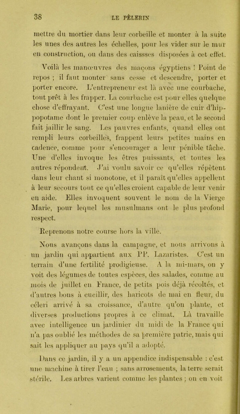 mettre du mortier dans leur corbeille et monter à la suite les unes des autres les échelles, pour les vider sur le mur eu construction, ou dans des caissses dispose^es à cet effet. Voilà les manœuvres des maçons égy[)tiens ! Point de repos ; il faut monter sans cesse et descendre, porter et porter encore. L’entrepreneur est là avec une courbache, tout ])rêt à les fraj)per. La courbacbe est pour elles quelque chose d’effrayant. C’est une longue lanière de cuir d’bip- ])opotame dont le premier cou]i eidève la peau, et le second fait jaillir le sang. Les ])auvres enfants, quand elles ont renqdi leurs corbeilles, frappent leurs petites mains en cadence, comme jiour s’encourager a leur pénible tâche. LLie d’elles invoque les êtres ])uissants, et toutes les autres répondent, d’ai voulu savoir ce qu’elles répètent dans leur chant si monotone, et il paraît qu’elles appellent à leur secours tout ce qu’elles croient capable de leur venir en aide. Pffles invoquent souvent le nom de la Vierge iUarie, pour lequel les musulmans ont le plus profond respect. Eeprenons notre course hors la ville. Nous avançons dans la camjiagne, et nous arrivons à un jardin qui appartient au.x PP. Lazaristes. C’est un terrain d’une fertilité prodigieuse. .V la mi-mar.s, on y voit des légumes de toutes espèces, des salades, comme au mois de juillet en France, de petits pois déjà récoltés, et d’autres bons à cueillir, des haricots de mai en ileur, du céleri arrivé à sa cioissance, d’autre qu’on ]ilante, et diverses ])roductions ]irt)pres à ce climat. Là travaille avec intelligence un jardinier tlu midi île la France qui n’a j)as oublié les méthodes de .sa ]»remière }>atrie, mais qui sait les ap])liquer au ])ays qu’il a adopté. 1 >ans ce jardin, il y a un appendice indispensable ; c’est une ncu'bine à tirer l’eau ; sans arrosements, la terre serait stérile. Les arbres varient comme les plantes ; on en voit