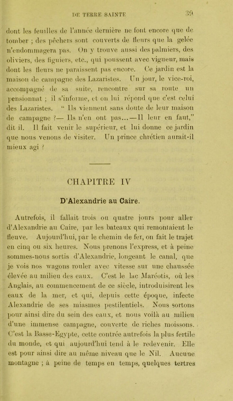 ■•‘.O dunt les feuilles de l’imiiée dendère ne font encore que de tomber ; des pêchers sont couverts de Heurs que Ifi gelée n’endoniniiigera ]ias. On y trouve aussi des l'aliniers, des oliviers, des liguiers, etc., (pii poussent avec vigueur, mais dont les Heurs ne ]iaraissent pas encore. Ce jardin est la maison de campagne des Lazaristes. Lu jour, le vice-roi, accompagné de sa suite, rencontre sur sa route un pensionnat ; il s’infoime, et on lui répond que c’est celui des Lazai'istes. “ Ils viennent sans doute de leur maison de campagne ?— Ils n’en ont ]>as...—11 leur en faut,” dit il. 11 fait venir le supérieur, et lui donne ce jardin que nous venons de visiter. Un prince chrétien aurait-il mieux agi CHAPITr.E IV D’Alexandrie au Caire. Autrefois, il fallait trois ou quatre jours jionr aller d’Alexandrie au Caire, par les bateaux qui remoulaient le lleuve. Aujourd’hui, par le chemin de fer, ou fait le trajet en cinq ou .six heures. Xous prenons l’express, et à peine .sommes-nous sortis d’Alexandrie, longeant le canal, que je vois nos ■wagons rouler avec vitesse sur une chaussée élevée au milieu des eaux. C’est le lac Maréotis, où les Anglai.s au commencement de ce siècle, introduisirent les eaux de la mer, et qui, dejmis cette époque, infecte Alexandrie de ses miasmes pestilentiels. Nous sortons l)Our ainsi dire du sein des eaux, et nous voilà au milieu d’une immense campagne, couverte de riches moissons. C’est la liasse-Egypte, cette contrée autrefois lapins fertile du monde, et qui aujourd’hui tend à le redevenir. Elle e.st pour ainsi dire au même niveau que le Nil. Aucune montagne ; à peine de temps eu temps, quelques tertres