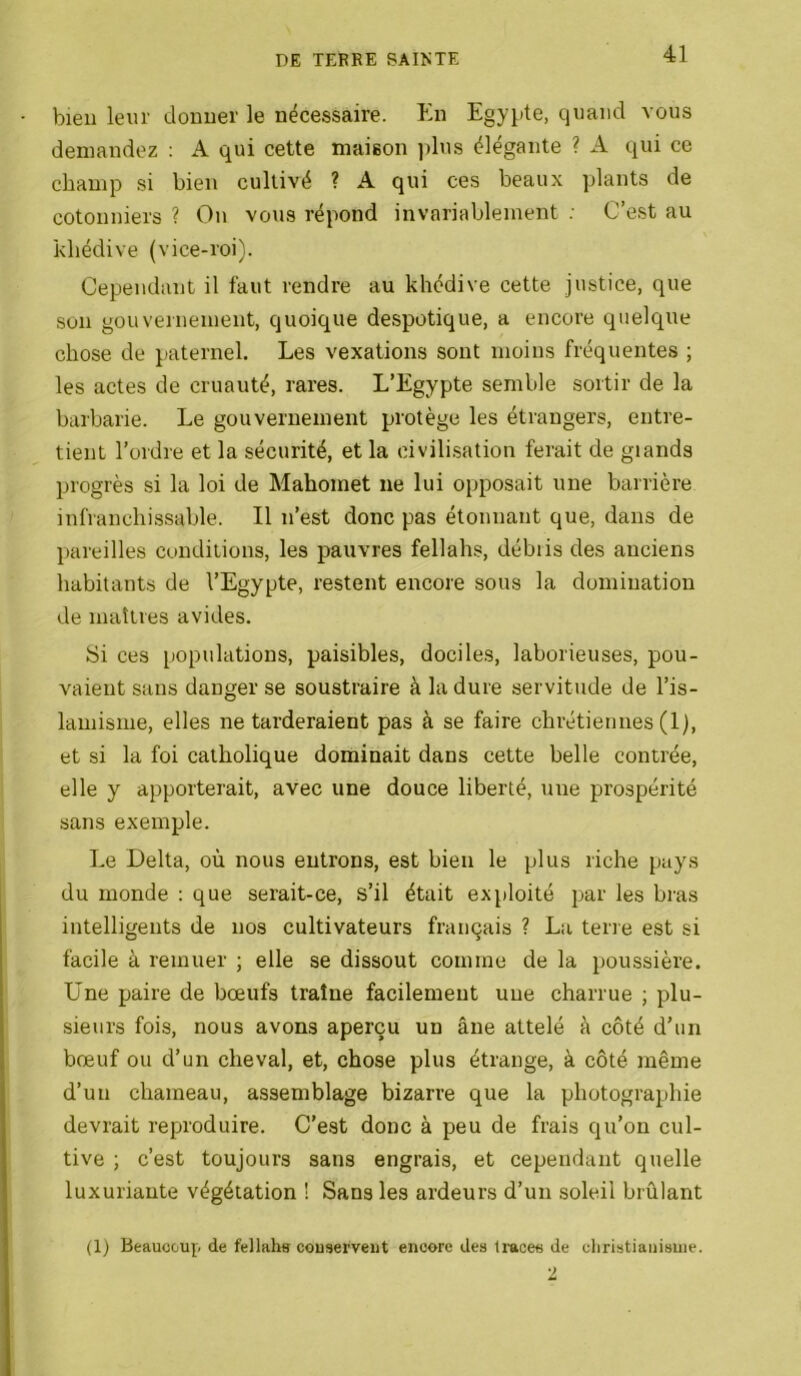 bien leur donner le nécessaire. En Egypte, quand vous demandez : A qui cette maison iilus élégante ? A qui ce champ si bien cultivé ? A qui ces beaux plants de cotonniers ? On vous répond invariablement ; C’est au khédive (vice-roi). Cependant il faut rendre au khédive cette justice, que son gouvernement, quoique despotique, a encore quelque chose de paternel. Les vexations sont moins fréquentes ; les actes de cruauté, rares. L’Egypte semble sortir de la barbarie. Le gouvernement protège les étrangers, entre- tient l’ordre et la sécurité, et la oivili.sation ferait de glands progrès si la loi de Mahomet ne lui opposait une barrière infranchissable. Il n’est donc pas étonnant que, dans de pareilles conditions, les pauvres fellahs, débris des anciens habitants de l’Egypte, restent encore sous la domination de maîtres avides. Si ces populations, paisibles, dociles, laborieuses, pou- vaient sans danger se soustraire à la dure servitude de l’is- lamisme, elles ne tarderaient pas à se faire chrétiennes (1), et si la foi catholique dominait dans cette belle contrée, elle y apporterait, avec une douce liberté, une prospérité sans exemple. Le Delta, où nous entrons, est bien le plus riche pays du monde : que serait-ce, s’il était exploité par les bras intelligents de nos cultivateurs français ? La tene est si facile à remuer ; elle se dissout comme de la poussière. Une paire de bœufs traîne facilement une charrue ; plu- sieurs fois, nous avons aperçu un âne attelé à côté d’un bœuf ou d’un cheval, et, chose plus étrange, à côté même d’un chameau, assemblage bizarre que la photographie devrait reproduire. C’est donc à peu de frais qu’on cul- tive ; c’est toujours sans engrais, et cependant quelle luxuriante végétation ! Sans les ardeurs d’un soleil brûlant (1) Beaucoup de fellahs couserveiit encore des traces de cliristiauisuie. 2