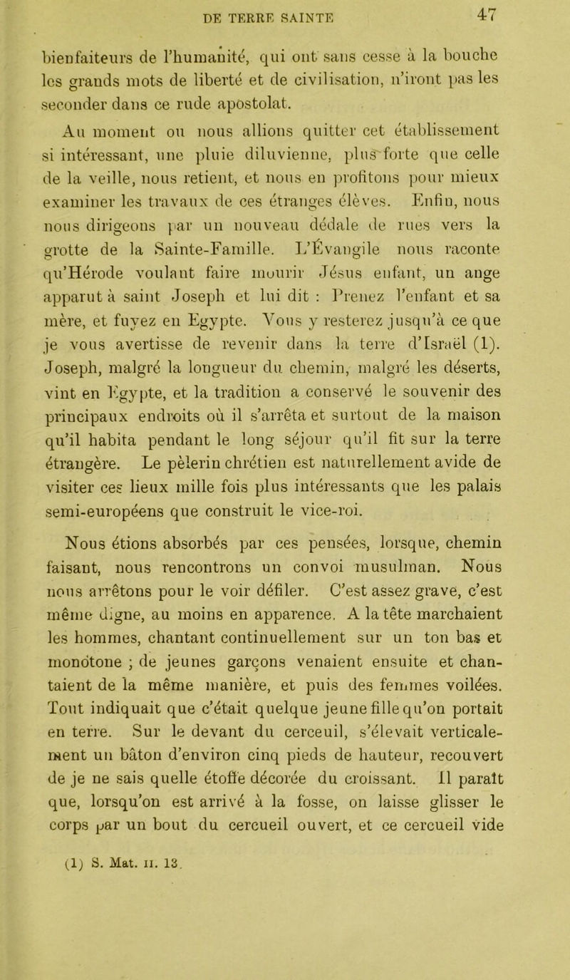bienfaiteurs de l’humanité, qui ont sans cesse à la bouche les grands mots de liberté et de civilisation, n’iront pas les seconder dans ce rude apostolat. An moment ou nous allions quitter cet établissement si intéressant, une pluie diluvienne, pluS'forte qne celle de la veille, nous retient, et nous en profitons pour mieux examiner les travaux de ces étranges élèves. Enfin, nous nous dirigeons }iar un nouveau dédale de rues vers la grotte de la Sainte-Famille. L’Évangile nous raconte qu’Hérode voulant faire mourir Jésus enfant, un ange apparut à saint Joseph et lui dit : Prenez l’enfant et sa mère, et fuyez en Egypte. Vous y resterez jusqu’à ce que je vous avertisse de revenir dans la terre d’Israël (1). Joseph, malgré la longueur du chemin, malgré les déserts, vint en Egypte, et la tradition a conservé le souvenir des principaux endroits où il s’arrêta et surtout de la maison qu’il habita pendant le long séjour qu’il fit sur la terre étrangère. Le pèlerin chrétien est naturellement avide de visiter ces lieux mille fois plus intéressants que les palais semi-européens que construit le vice-roi. Nous étions absorbés par ces pensées, lorsque, chemin faisant, nous rencontrons un convoi musulman. Nous nous arrêtons pour le voir défiler. C’est assez grave, c’est même digne, au moins en apparence. A la tête marchaient les hommes, chantant continuellement sur un ton bas et monotone ; de jeunes garçons venaient ensuite et chan- taient de la même manière, et puis des femmes voilées. Tout indiquait que c’était quelque jeune fille qu’on portait en terre. Sur le devant du cerceuil, s’élevait verticale- ment un bâton d’environ cinq pieds de hauteur, recouvert de je ne sais quelle étoffé décorée du croissant. 11 paraît que, lorsqu’on est arrivé à la fosse, on laisse glisser le corps par un bout du cercueil ouvert, et ce cercueil vide (1) S. Mat. II. 13,