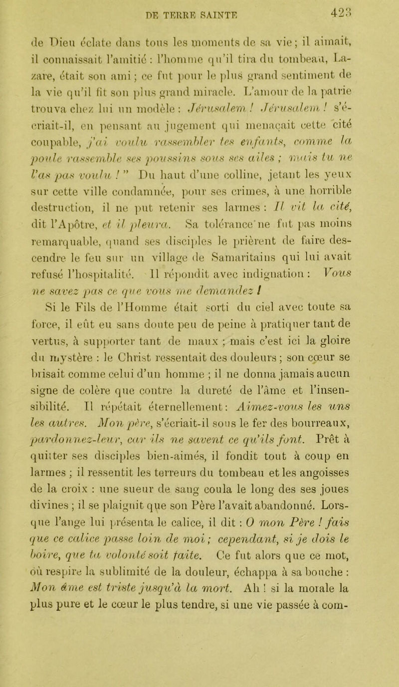42:-i de T')ieu éclate dans tous les inoinents de sa vie; il aimait, il connaissait l’amitié: l’iiommc (ju’il tira du tombeau, La- zare, était son ami; ce fut ]ionr le )dns grand sentiment de la vie qn’il lit son plus oiand miracle. L’amour de la ]>atrie trouva chez lui un modèle; Jévnmlam! Jeriisale))i ! s’i'- criait-il, en ]iensant au jugement (pn menaçait cette cité coupalde. J’ai roiihc va.^snnhler fr.s evfu7}ff<, comme la poule raxsevihJe •scs poxmsinH aoxm .scs ailea ; vuiis tu ve l’ax pas voulu ! ” Du haut d’une colline, jetant les yeux sur cette ville condamnée, pour scs crimes, à une horrible destruction, il ne ])ut retenir ses larmes : Il vit la cité, dit l’Apôtre, et il plexira. Sa tolérance'ne fut pas moins remarquable, (piand ses disciples le prièrent de faire de.s- cendre le fen sur un village de Samaritains qui lui avait refusé, l’hospitalité. 11 ré))ondit avec indignation: Vous ne savez pas ce que vous nie demandez l Si le Fils de l’Homme était .sorti du ciel avec toute .sa force, il eût eu sans doute peu de peine à pratiquer tant de vertus, à sn])jiorter tant de maux ; mais c’est ici la gloire du my.stère : le Christ lessentait des douleurs ; son coeur se biisait comme celui d’un homme ; il ne donna jamais aucun signe de colère que contre la dureté de l’àme et l’insen- sibilité. Il répétait éternellement; Aimez-vov.s les tins les OjUtres. Mon pàre, s’écriait-il sous le fer des bourreaux, pardonn,ez-leu)\ ca/r ils ne savent ce qu’ils font. Prêt à quitter ses disciples bien-aimé.s, il fondit tout à coup en larmes ; il ressentit les terreurs du tombeau et les angoisses de la croix : une sueur de sang coula le long des ses joues divines ; il se plaignit que son Père l’avait abandonné. Lors- que l’ange lui pré.senta le calice, il dit : O mon Père ! fais que ce calice passe loin de moi; cependant, si je dois le boire, que ta volonté soit faite. Ce fut alors que ce mot, où respire la sublimité de la douleur, échappa à sa bouche : Mon âme est triste jusqu’à la mort. Ah ! si la morale la plus pure et le cœur le plus tendre, si une vie passée à com-