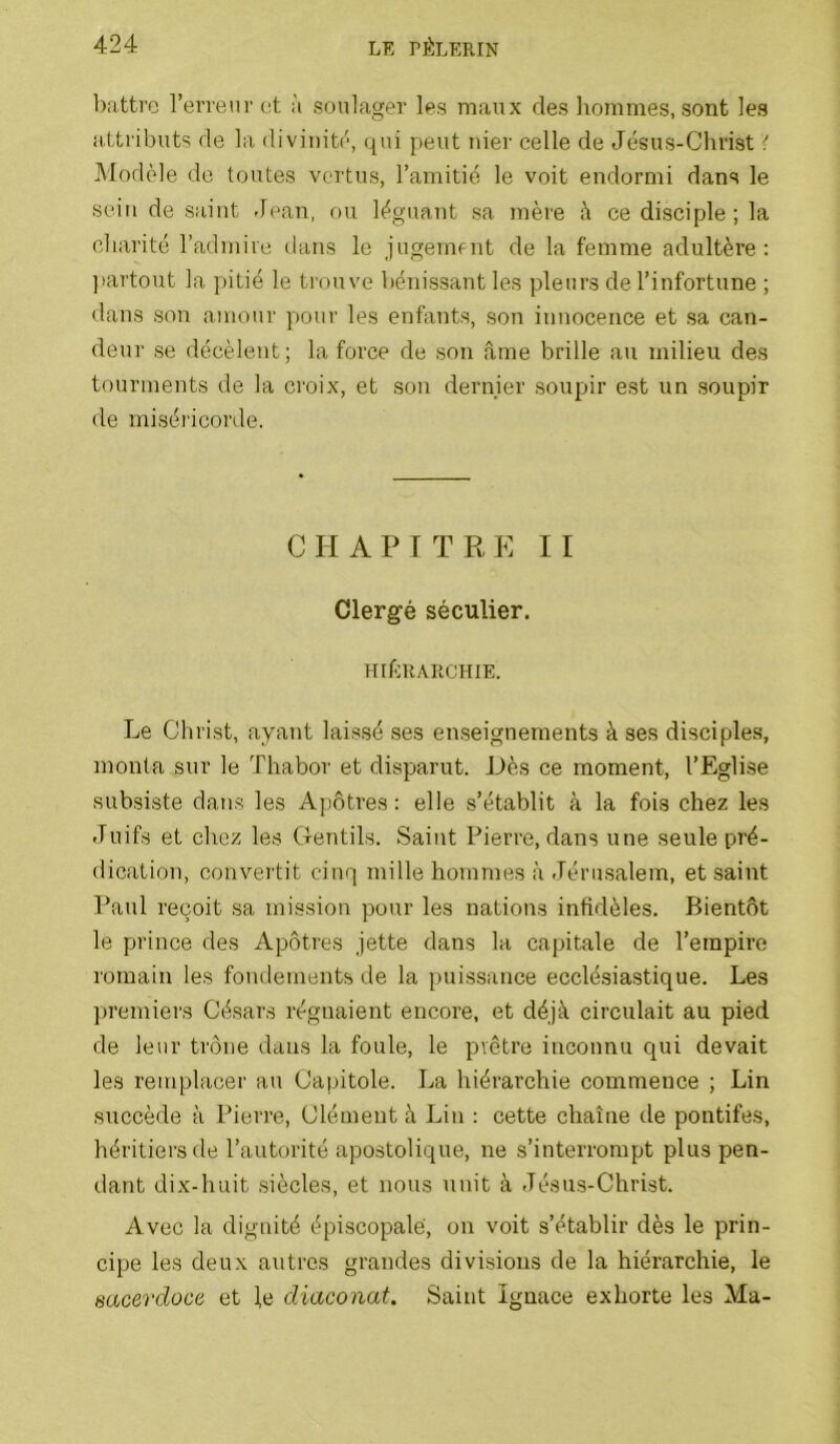 battre l’eri'enrct à soulager les maux des liommes, sont les attributs de la divinité, qui peut Tiier celle de Jésus-Christ { Modèle de toutes vertus, l’amitié le voit endormi dans le sein de saint Jean, ou léguant sa mère ce disciple ; la charité l’admire dans le jugemnit de la femme adultère; jiartout la ]>itié le trouve bénissant les pleurs de l’infortune ; dans son amour pour les enfants, son innocence et sa can- deur se décèlent; la force de son âme brille au milieu des tourments de la croix, et son dernier soupir est un soupir de miséi'icorde. CHAPITRE II Clergé séculier. HIÉRARCHIE. Le Christ, ayant laissé ses enseignements à ses disciples, monta sur le Thabor et disparut. i)ès ce moment, l’Eglise subsiste dans les Apôtres : elle s’établit à la fois chez les Juifs et chez les Cfentils. Saint Pierre, dans une seule pré- dication, convertit cinq mille hommes à Jéru.salem, et saint Paul reçoit sa mission pour les nations infidèles. Bientôt le prince des Apôtres jette dans la capitale de l’empire romain les fondements de la puissance ecclésiastique. Les premiers Césars régnaient encore, et déjà circulait au pied de leur trône dans la foule, le prêtre inconnu qui devait les remplacer au Capitole. La hiérarchie commence ; Lin succède à Pierre, Clément à Lin : cette chaîne de pontifes, héritiers de l’autorité apostolique, ne s’interrompt plus pen- dant dix-huit siècles, et nous unit à Jésus-Christ. Avec la dignité épiscopale, on voit s’établir dès le prin- cipe les deux autres grandes divisions de la hiérarchie, le sacerdoce et l,e diaconat. Saint Ignace exhorte les Ma-