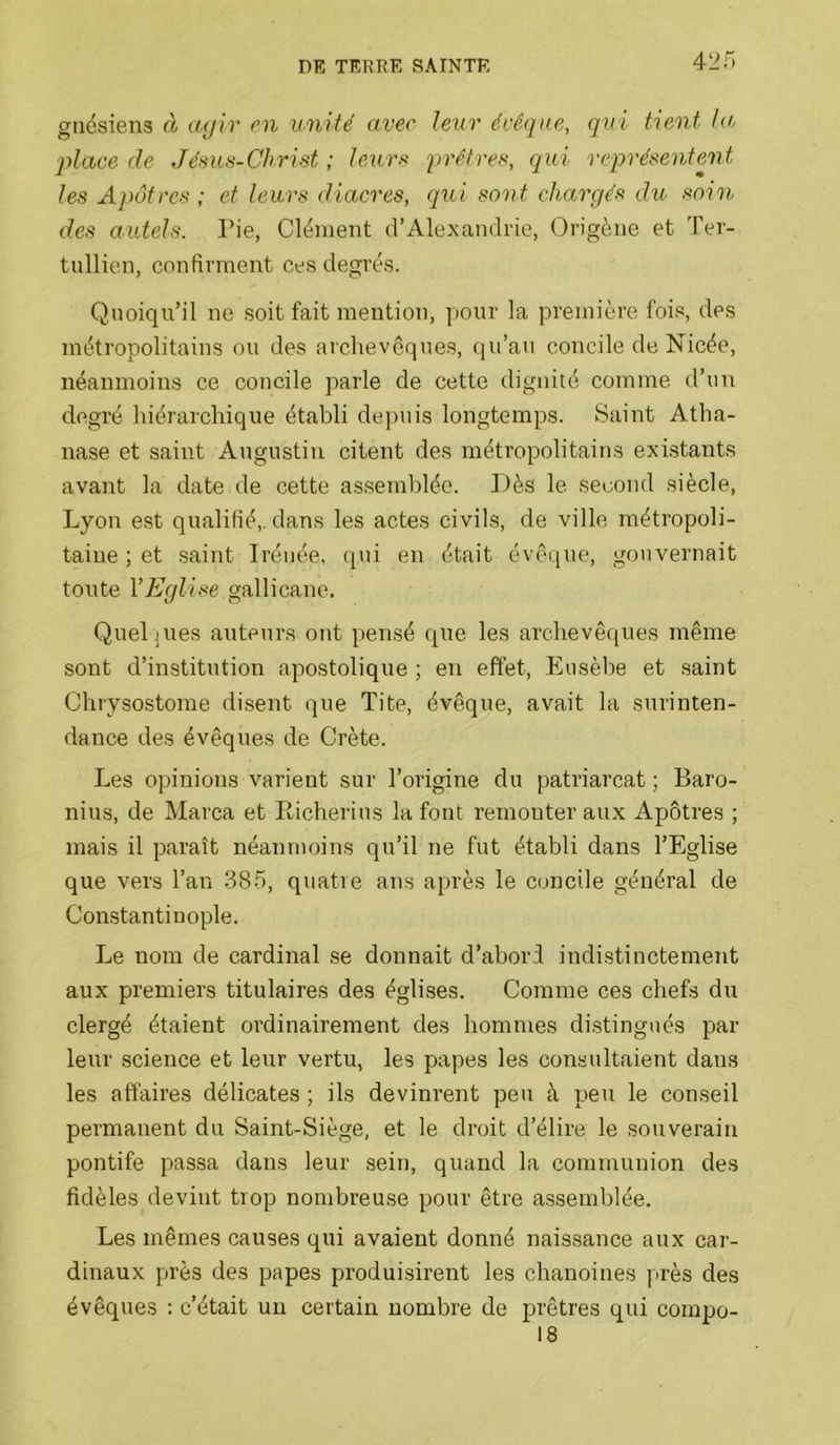 42 r> giiésiens à agir en unité avec te^ir évêqne, qui tient ta, place de Jésus-Christ ; leurs prêtres, qui représentent les Apôtres ; et leurs diacres, qui sont chargés du soin des autels. Pie, Clément d’Alexandrie, Origène et Ter- tullien, confirment ces degrés. Quoiqu’il ne soit fait mention, pour la première fois, des métropolitains ou des archevêques, (]u’au concile de Nicée, néanmoins ce concile parle de cette dignité comme d’un degré hiérarchique établi depuis longtemps. Saint Atha- nase et saint Augustin citent des métropolitains existants avant la date de cette as.semblée. Dès le second siècle, Lyon est qualifié,, dans les actes civils, de ville métropoli- taine ; et .saint Iréiiée, (pii en était évêque, gouvernait toute VEglise gallicane. Quelques auteurs ont pensé que les archevêques même sont d’institution apostolique ; en effet, Eusèlie et saint Chrysostome di.sent que Tite, évêque, avait la surinten- dance des évêques de Crète. Les opinions varient sur l’origine du patriarcat ; Baro- nius, de Marca et Richerius la font remonter aux Apôtres ; mais il paraît néanmoins qu’il ne fut établi dans l’Eglise que vers l’au 38.5, quatre ans après le concile général de Constantinople. Le nom de cardinal se donnait d’abori indistinctement aux premiers titulaires des églises. Comme ces chefs du clergé étaient ordinairement des hommes di.stingués par- leur science et leur vertu, les papes les consultaient dans les affaires délicates ; ils devinrent peu à pteu le conseil permanent du Saint-Siège, et le droit d’élire le souverain pontife passa dans leur sein, quand la communion des fidèles devint trop nombreuse pour être a.ssemblée. Les mêmes causes qui avaient donné naissance aux cai-- dinaux près des papes produisirent les chanoines près des évêques ; c’était un certain nombre de prêtres qui coinpo- 18