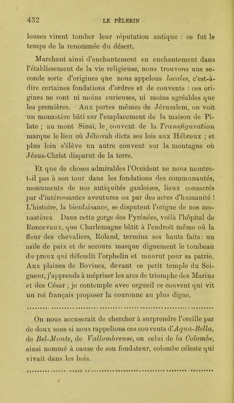 louses vireut tomber leur réputation antique : ce fut le temps de la renommée du désert. Marchant ainsi d’enchantement en enchantement dans rétablissement de la vie religieuse, nous trouvons une se- conde sorte d’origines que nous appelons locales, c’est-à- dire certaines fondations d’ordres et de couvents : ces ori- gines ne sont ni moins curieuses, ni moins agréables que les premières. Aux portes mêmes de Jérusalem, on voit un monastère bâti sur l’emplacement de la maison de Pi- late ; au mont Sinaï, le, couvent de la Transfifiuration marque le lieu où Jéhovah dicta ses lois aux Hébreux ; et plus loin s’élève un autre couvent sur la montagne où Jésus-Christ disparut de la terre. Et que de choses admirables l’Occident ne nous montre- t-il pas à son tour dans les fondations des communautés, monuments de nos antiquités gauloises, lieux consacrés par d’intéressantes aventures ou par des actes d’humanité ! L’histoire, la bienfaisance, se disputent l’origne de nos mo- nastères. Dans cette gorge des Pyrénées, voilà l’hôpital de Ponce vaux, que Charlemagne bâtit à l’endroit même où la fleur des chevaliers, Roland, termina ses hauts faits : un asile de paix et de secours marque dignement le tombeau du preux qui défendit l’orphelin et mourut pour sa patrie. Aux plaines de Bovines, devant ce petit temple du Sei- gneur, j’apprends à mépriser les arcs de triomphe des Marius et des César ; je contemple avec orgueil ce couvent qui vit un roi français proposer la couronne au plus digne. On nous accuserait de chercher à surprendre l’oreille par de doux sons si nous rappelions ces couvents d'Aqua-Bella, de Bel-Monte, de Valloiuhreuse, ou celui de la Colombe, ainsi nommé à cause de sou fondateur, colombe céleste qui vivait dans les buis.