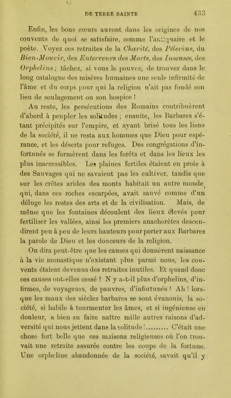 Enfui, les bons cœurs auront dans les origines de nos couvents de quoi se satisfaire, comme l’antiquaire et le poète. Voyez ces reti'aites de la Charité, des Pèlerin)^, du Bien-Mourir, des PJnterreurs des Morts, des Insensés, des Orphelins ; tâchez, si vous le jiouvez, de trouver dans le long catalogue des misères humaines une seule infirmité de l’âme et du corps pour qui la religion n’ait pas fondé son lieu de soulagement ou son hospice ! Au reste, les persécutions des Romains contribuèrent d’abord à peupler les solitudes ; ensuite, les Barbares s’é- tant précipités sur l’empire, et ayant brisé tous les liens de la société, il ne resta aux hommes que Dieu pour espé- rance, et les déserts pour refuges. Des congrégations d’in- fortunés se formèrent dans les forêts et dans les lieux les plus inaccessibles. Les plaines fertiles étaient en proie à des Sauvages qui ne savaient pas les cultiver, tandis que sur les crêtes arides des monts habitait un auti’e monde ) qui, dans ces roches escarpées, avait sauvé comme d’un déluge les restes des arts et de la civilisation. Mais, de même que les fontaines découlent des lieux élevés pour fertiliser les vallées, ainsi les premiers anachorètes descen- dirent peu à peu de leurs hauteurs pour porter aux Barbares la parole de Dieu et les douceurs de la religion. On dira peut-être que les causes qui donnèrent naissance à la vie monastique n’existant plus parmi nous, les cou- vents étaient devenus des retraites inutiles. Et quand donc ces causes ont-elles cessé ? N y a-t-il plus d’orphelins, d’in- firmes, de voyageurs, de pauvres, d’infortunés? Ah ! lors- que les maux des .siècles barbares se .sont évanouis, la so- ciété, si habile à tourmenter les âmes, et si ingénieuse en douleur, a bien su faire naître mille autres raisons d’ad- versité qui nous jettent dans la solitude ! C’était une chose fort belle que ces maisons religieuses où l’on trou- vait une retraite assurée contre les coups de la fortune. Une orpheline abandonnée de la .société, savait qu’il y