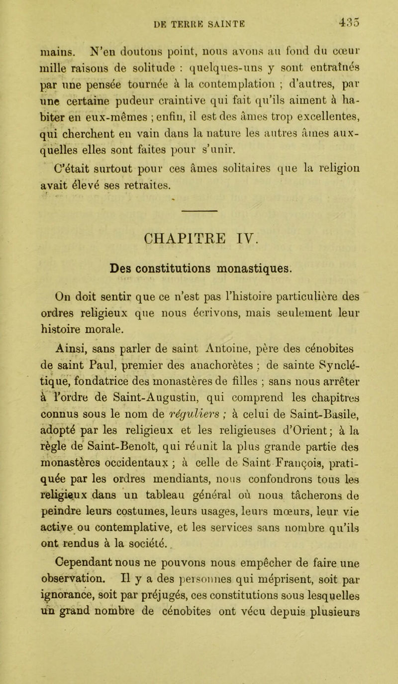mains. N’en doutons point, nous avons au fond du cœur mille raisons de solitude : (juelques-uns y sont entraînés par une pensée tournée à la contemplation ; d’autres, par une certaine pudeur craintive qui fait qu’ils aiment à ha- biter en eux-mêmes ; enfin, il est des âmes trop excellentes, qui cherchent en vain dans la nature les autres âmes aux- quelles elles sont faites pour s’unir. C’était surtout pour ces âmes solitaires (pie la religion avait élevé ses retraites. CHAPITRE IV. Des constitutions monastiques. On doit sentir que ce n’est pas l’histoire particulière des ordres religieux que nous écrivons, mais seulement leur histoire morale. Ainsi, sans parler de saint Antoine, père des cénobites de saint Paul, premier des anachorètes ; de sainte Synclé- V tique, fondatrice des monastères de filles ; sans nous arrêter à l’ordre de Saint-Augustin, qui comprend les chapitres connus sous le nom de réguliers ; à celui de Saint-Basile, adopté par les religieux et les religieuses d’Orient; à la règle de’ Saint-Benoît, qui réunit la plus grande partie des monastères occidentaux ; à celle de Saint François, prati- quée par les ordres mendiants, nous confondrons tous les religieux dans un tableau général où nous tâcherons de peindre leurs costumes, leurs usages, leurs mœurs, leur vie active ou contemplative, et les services sans nombre qu’ils ont rendus à la société. Cependant nous ne pouvons nous empêcher de faire une observation. H y a des ]iersnimes qui méprisent, soit par ignorance, soit par préjugés, ces constitutions sous lesquelles un grand nombre de cénobites ont vécu depuis plusieurs