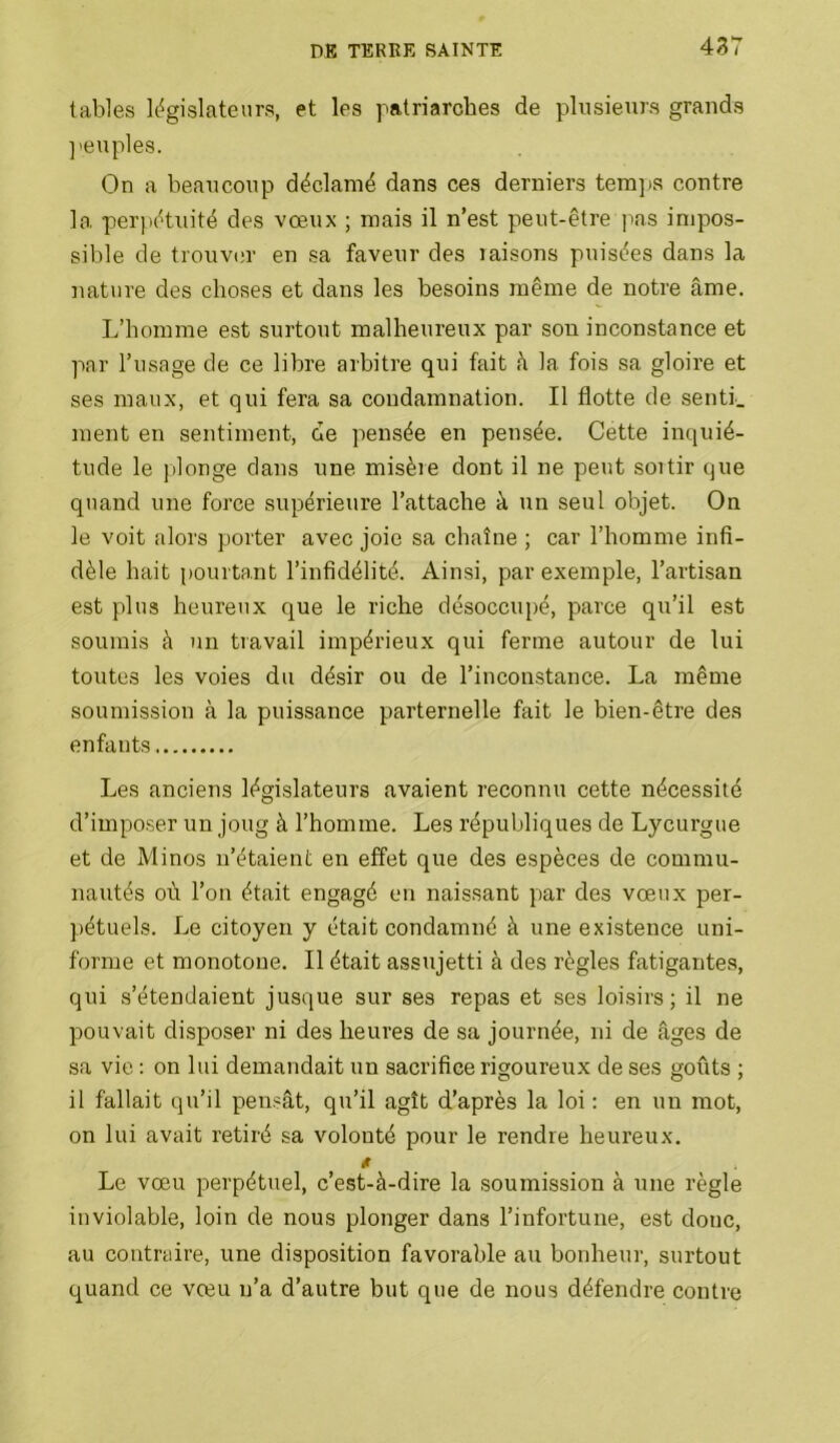 tables l(%islateurs, et les patriarches de plusieurs grands ]'euples. On a beaucoup déclamé dans ces derniers tera]>s contre la perpétuité des vœux ; mais il n’est peut-être pas impos- sible de trouver en sa faveur des laisons puisées dans la nature des choses et dans les besoins même de notre âme. L’homme est surtout malheureux par sou inconstance et par l’usage de ce libre arbitre qui fait h la fois sa gloire et ses maux, et qui fera sa condamnation. Il flotte de senti, ment en sentiment, de pensée en pensée. Cette inquié- tude le plonge dans une misère dont il ne peut sortir que quand une force supérieure l’attache à un seul objet. On le voit alors porter avec joie sa chaîne ; car l’homme infi- dèle hait pourtant l’infidélité. Ainsi, par exemple, l’artisan est plus heureux que le riche désoccupé, parce qu’il est soumis à un travail impérieux qui ferme autour de lui toutes les voies du désir ou de l’inconstance. La même soumission à la puissance parternelle fait le bien-être des enfants Les anciens législateurs avaient reconnu cette nécessité d’imposer un joug à l’homme. Les républiques de Lycurgue et de Minos n’étaient en effet que des espèces de commu- nautés où l’on était engagé en naissant par des vœux per- pétuels. Le citoyen y était condamné à une existence uni- forme et monotone. Il était assujetti à des règles fatigantes, qui s’étendaient jusque sur ses repas et ses loisirs; il ne pouvait disposer ni des heures de sa journée, ni de âges de sa vie : on lui demandait un sacrifice rigoureux de ses goûts ; il fallait qu’il pensât, qu’il agît d’après la loi : en un mot, on lui avait retiré sa volonté pour le rendre heureux. Le vœu perpétuel, c’est-à-dire la soumission à une règle inviolable, loin de nous plonger dans l’infortune, est donc, au contraire, une disposition favorable au bonheur, surtout quand ce vœu n’a d’autre but que de nous défendre contre
