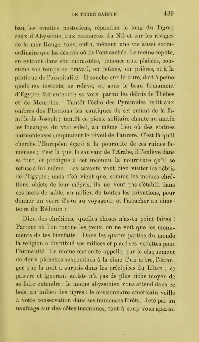 ban, les ermites uestorieus, répandus le l(Mig du Tigre; ceux d’Abyssinie, aux cataractes du Nil et sur les rivages de la mer Ronge, tous, enfin, mènent une vie aussi extra- ordinaire que les déserts où ils l’ont cachée. Le moine cophte, en entrant dans son monastère, renonce aux i)laisirs, con- sume son temps en travail, en jeûnes, en prières, et à la pratique de l’hospitalité. Tl couche sur le dure, dort à peine quelques instants, se relève, et, sous le beau firmament d’Egypte, fait entendre sa voix parmi les débris de Thèbes et de j\Ieniphis. Tantôt l’écho des Pyramides redit aux ombres des Pharaons les cantiques de cet enfant de la fa- mille de Joseph ; tantôt ce pieux solitaire chante au matin les louanges du vrai soleil, au même lieu où des statues harmonieuses loupiraient le réveil de l’aurore. C’est là qu’il cherche l’Européen égaré à la poursuite de ces ruines fa- meuses ; c’est là que, le sauvant de l’Arabe, il l’enlève dans sa tour, et ju'odigue à cet inconnu la nourriture qu’il se refuse à lui-même. Les savants vont bien visiter les débris de l’Egypte; mais d’où vient que, comme les moines chré- tiens, objets de leur mépris, ils ne vont pas s’établir dans ces mers de sable, au milieu de toutes les privations, pour donner un verre d’eau au voyageur, et l’arracher au cime- terre du Bédouin ? Dieu des chrétiens, quelles choses n’as-tu point faites ! Partout où l’on tourne les yeux, on ne voit que les monu- ments de tes bienfaits. Dans les quatre parties du monde la religion a distribué ses milices et placé ses vedettes pour l’humanité. Le moine maronite appelle, par le claquement de deux planches suspendues à la cime d’un arbre, l’étran- ger que la nuit a surpris dans les précipices du Liban ; ce pauvre et ignorant artiste n’a pas de plus riche moyen de se faire entendre : le moine abyssinien vous attend dans ce bois, au milieu des tigres : le missionnaire américain veille à votre conservation dans ses immenses forêts. Jeté par un naufrage sur des côtes inconnues, tout à coup vous aperce-