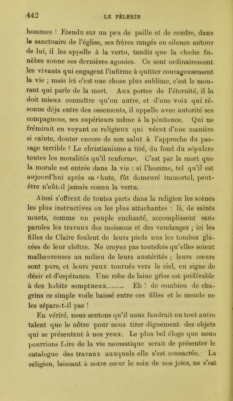 hommes ! Etendu sur un peu de paille et de cendre, dans le sanctuaire de l’ëglise, ses frères rangés en silence autour de lui, il les appelle à la vertu, tandis que la cloche fu- nèbre sonne ses dernières agonies. Ce sont ordinairement les vivants qui engagent l’infirme à quitter courageusement la vie ; mais ici c’est une chose plus sublime, c’est le mou- rant qui parle de la mort. Aux portes de l’éternité, il la doit mieux connaître qu’un autre, et d’une voix qui ré- sonne déjà entre des ossements, il appelle avec autorité ses compagnons, ses supérieurs même à la pénitence. Qui ne frémirait en voyant ce religieux qui vécut d’une manière si .sainte, douter encore de son salut à l’approche du pas- sage terrible ? Le christianisme a tiré, du fond du sépulcre toutes les moralités qu’il renferme. C’est par la mort que la morale est entrée dans la vie : si l’homme, tel qu’il est aujourd’hui après sa '■bute, fût demeuré immortel, peut- être n’eût-il jamais connu la vertu. Ainsi s’offrent de toutes parts dans la religion les scènes les plus instructives ou les plus attachantes ; là, de saints muets, comme un peuple enchanté, accomplissent sans paroles les travaux des moissons et des vendanges ; ici les filles de Claire foulent de leurs pieds nus les tombes gla- cées de leur cloître. Ne croyez pas toutefois qu’elles soient malheureuses au milieu de leurs austérités ; leurs cœurs sont purs, et leurs yeux tournés vers le ciel, en signe de désir et d’espérance. Une robe de laine grise e.st préférable à des habits somptueux Eh ! de combien de cha- gi’ins ce simple voile baissé entre ces filles et le monde ne les sépare-t-il pas ! En vérité, nous sentons qu’il nous faudrait un tout autre talent que le nôtre pour nous tirer dignement des objets qui ,se présentent à nos yeux. Le plus bel éloge que nous pourrions f.dre de la vie monastique serait de présenter le catalogue des travaux auxquels elle s’est consacrée. La religion, laissant à notre cœur le soin de nos joies, ne s’est