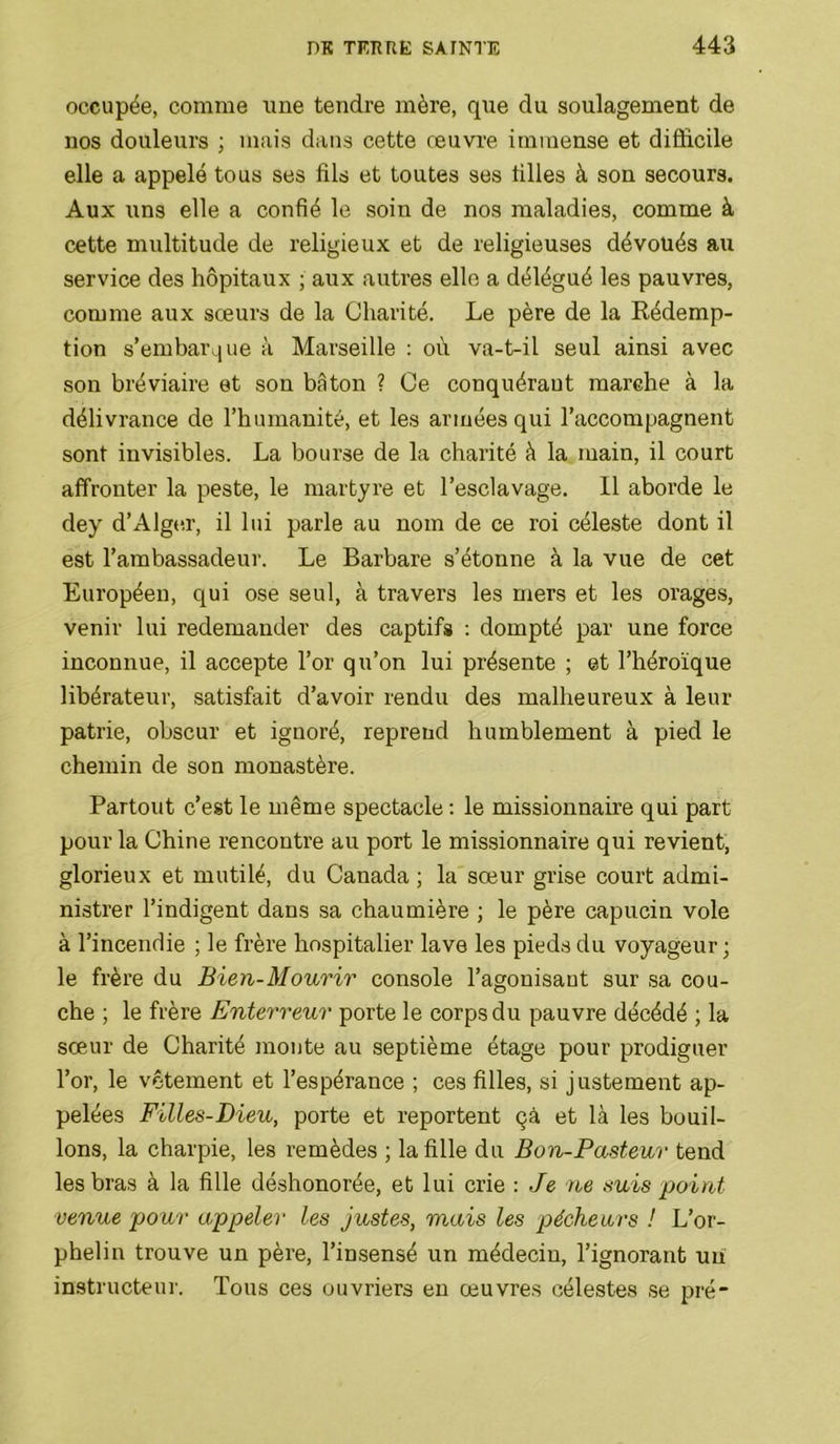 occupée, comme iine tendre mère, que du soulagement de nos douleurs ; mais dans cette œuvre immense et difficile elle a appelé tous ses fils et toutes ses filles à son secours. Aux uns elle a confié le soin de nos maladies, comme à cette multitude de religieux et de religieuses dévoués au service des hôpitaux ; aux autres elle a délégué les pauvres, comme aux sœurs de la Charité. Le père de la Rédemp- tion s’embarque à Marseille : où va-t-il seul ainsi avec son bréviaire et son bâton ? Ce conquérant marche à la délivrance de l’humanité, et les armées qui l’accompagnent sont invisibles. La bourse de la charité à la main, il court affronter la peste, le martyre et l’esclavage. 11 aborde le dey d’Alge.r, il lui parle au nom de ce roi céleste dont il est l’ambassadeur. Le Barbare s’étonne à la vue de cet Européen, qui ose seul, à travers les mers et les orages, venir lui redemander des captifs ; dompté par une force inconnue, il accepte l’or qu’on lui présente ; et l’héroïque libérateur, satisfait d’avoir rendu des malheureux à leur patrie, obscur et ignoré, reprend humblement à pied le chemin de son monastère. Partout c’est le même spectacle ; le missionnaire qui part pour la Chine rencontre au port le missionnaire qui revient, glorieux et mutilé, du Canada ; la sœur grise court admi- nistrer l’indigent dans sa chaumière ; le père capucin vole à l’incendie ; le frère hospitalier lave les pieds du voyageur; le frère du Bien-Mourir console l’agonisant sur sa cou- che ; le frère Enterreur porte le corps du pauvre décédé ; la sœur de Charité monte au septième étage pour prodiguer l’or, le vêtement et l’espérance ; ces filles, si justement ap- pelées Filles-Dieu, porte et reportent çà et là les bouil- lons, la charpie, les remèdes ; la fille du Bon-Pasteur tend les bras à la fille déshonorée, et lui crie : Je ne suis point venue pour appeler les justes, mais les pécheurs ! L’or- phelin trouve un père, l’insensé un médecin, l’ignorant uii instructeur. Tous ces ouvriers eu œuvres célestes se pré
