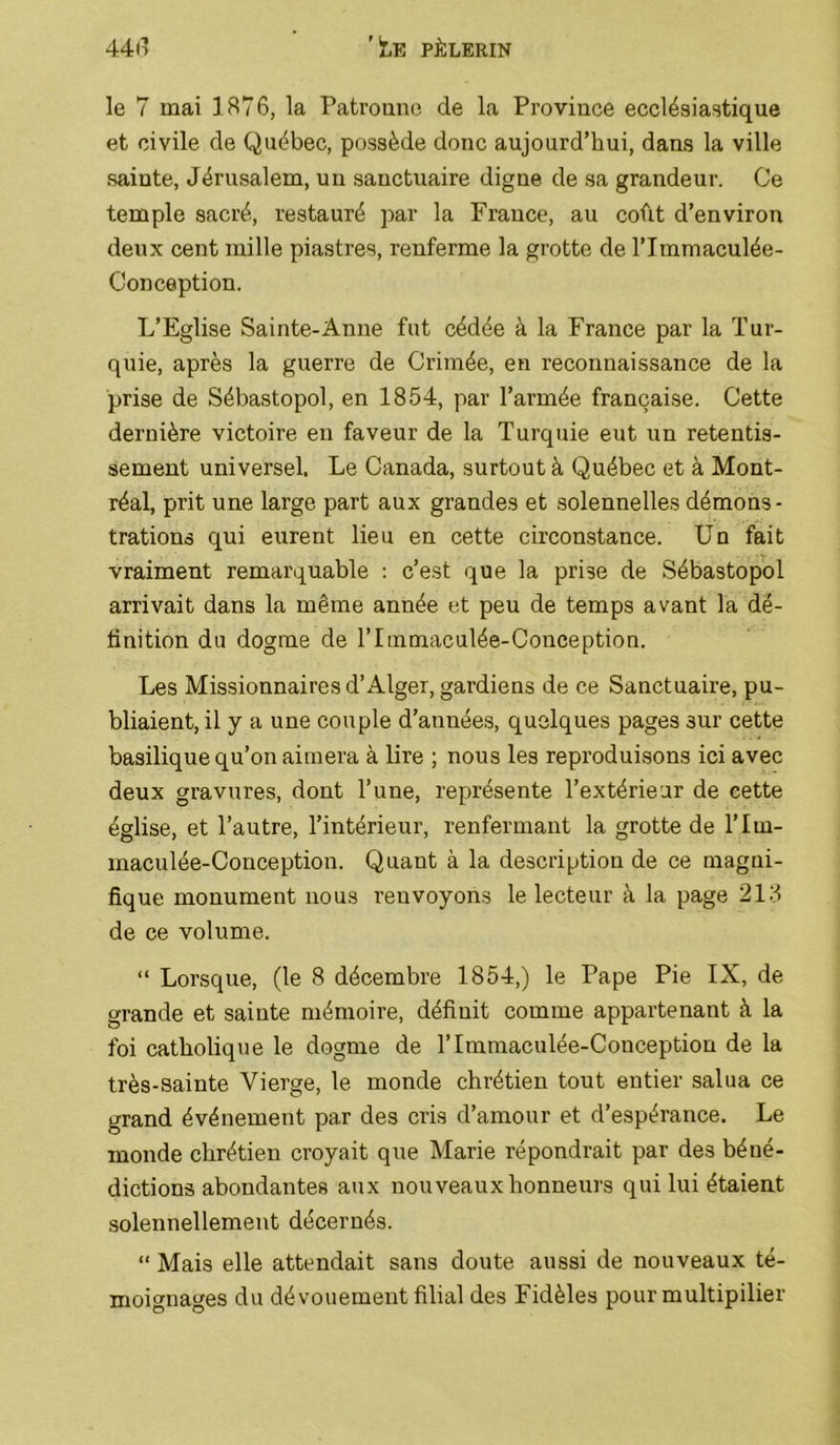 le 7 mai 1876, la Patrouno de la Province ecclésiastique et civile de Québec, possède donc aujourd’hui, dans la ville sainte, Jérusalem, un sanctuaire digne de sa grandeur. Ce temple sacré, restauré ]>ar la France, au coût d’environ deux cent mille piastres, renferme la grotte de l’Immaculée- Conception. L’Eglise Sainte-Anne fut cédée à la France par la Tur- quie, après la guerre de Crimée, en reconnaissance de la prise de Sébastopol, en 1854, par l’armée française. Cette dernière victoire en faveur de la Turquie eut un retentis- sement universel. Le Canada, surtout à Québec et à Mont- réal, prit une large part aux grandes et solennelles démons- trations qui eurent lieu en cette circonstance. Un fait vraiment remarquable : c’est que la prise de Sébastopol arrivait dans la même année et peu de temps avant la dé- finition du dogme de l’Immaculée-Conception. Les Missionnaires d’Alger, gardiens de ce Sanctuaire, pu- bliaient, il y a une couple d’années, quelques pages sur cette basilique qu’on aimera à lire ; nous les reproduisons ici avec deux gravures, dont l’une, représente l’extérieur de cette église, et l’autre, l’intérieur, renfermant la grotte de l’Im- maculée-Conception. Quant à la description de ce magni- fique monument nous renvoyons le lecteur à la page 218 de ce volume. “ Lorsque, (le 8 décembre 1854,) le Pape Pie IX, de grande et sainte mémoire, définit comme appartenant à la foi catholique le dogme de l’Iinmaculée-Conception de la très-sainte Vierge, le monde chrétien tout entier salua ce grand événement par des cris d’amour et d’espérance. Le monde chrétien croyait que Marie répondrait par des héné- dictions abondantes aux nouveaux honneurs qui lui étaient solennellement décernés. “ Mais elle attendait sans doute aussi de nouveaux té- moignages du dévouement filial des Fidèles pour multipilier