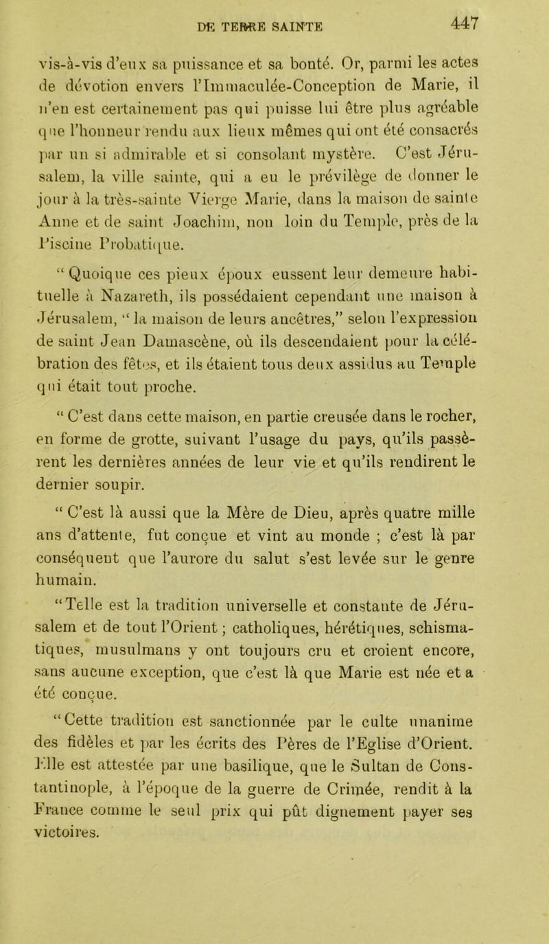 vis-à-vis d’etix sa puissance et sa bonté. Or, parmi les actes de dévotion envers l’Immaculée-Conception de Marie, il ii’en est certainement pas qui ]uiisse lui être plus agréable que l’honneur rendu aux lieux mêmes qui ont été consacrés ]iar un si admirable et si consolant mystère. C’est Jéru- salem, la ville sainte, qui a eu le prévilège de donner le jour à la très-.sainte Vierge Marie, dans la maison de sainte Anne et de saint Joachim, non loin du Temple, près de la l’iscine Probatique. “ Quoique ces pieux é))Oux eussent leur demeure habi- tuelle à Nazareth, ils possédaient cependant une maison à Jéru.salem, “ la maison de leurs ancêtres,” selon l’expression de saint Jeun Damascène, où ils descendaient jiour la célé- bration des fêtes, et ils étaient tous deux assidus au Temple qui était tout proche. “ C’est dans cette maison, en partie creusée dans le rocher, en forme de grotte, suivant l’usage du pays, qu’ils passè- rent les dernières années de leur vie et qu’ils rendirent le dernier soupir. “ C’est là aussi que la Mère de Dieu, après quatre mille ans d’attente, fut conçue et vint au monde ; c’est là par conséquent que l’aurore du salut s’est levée sur le genre humain. “Telle est la tradition universelle et con.staute de Jéru- salem et de tout l’Orient ; catholiques, hérétiques, schisma- tiques, musulmans y ont toujours cru et croient encore, .sans aucune exception, que c’est là que Marie e.st née et a été conçue. “Cette tradition est sanctionnée par le culte unanime des fidèles et ])ar les écrits des Pères de l’Eglise d’Orient. P.lle est attestée par une basilique, que le Sultan de Cons- tantinople, à l’époque de la guerre de Criiiiée, rendit à la France comme le seul prix qui pût dignement payer ses victoires.
