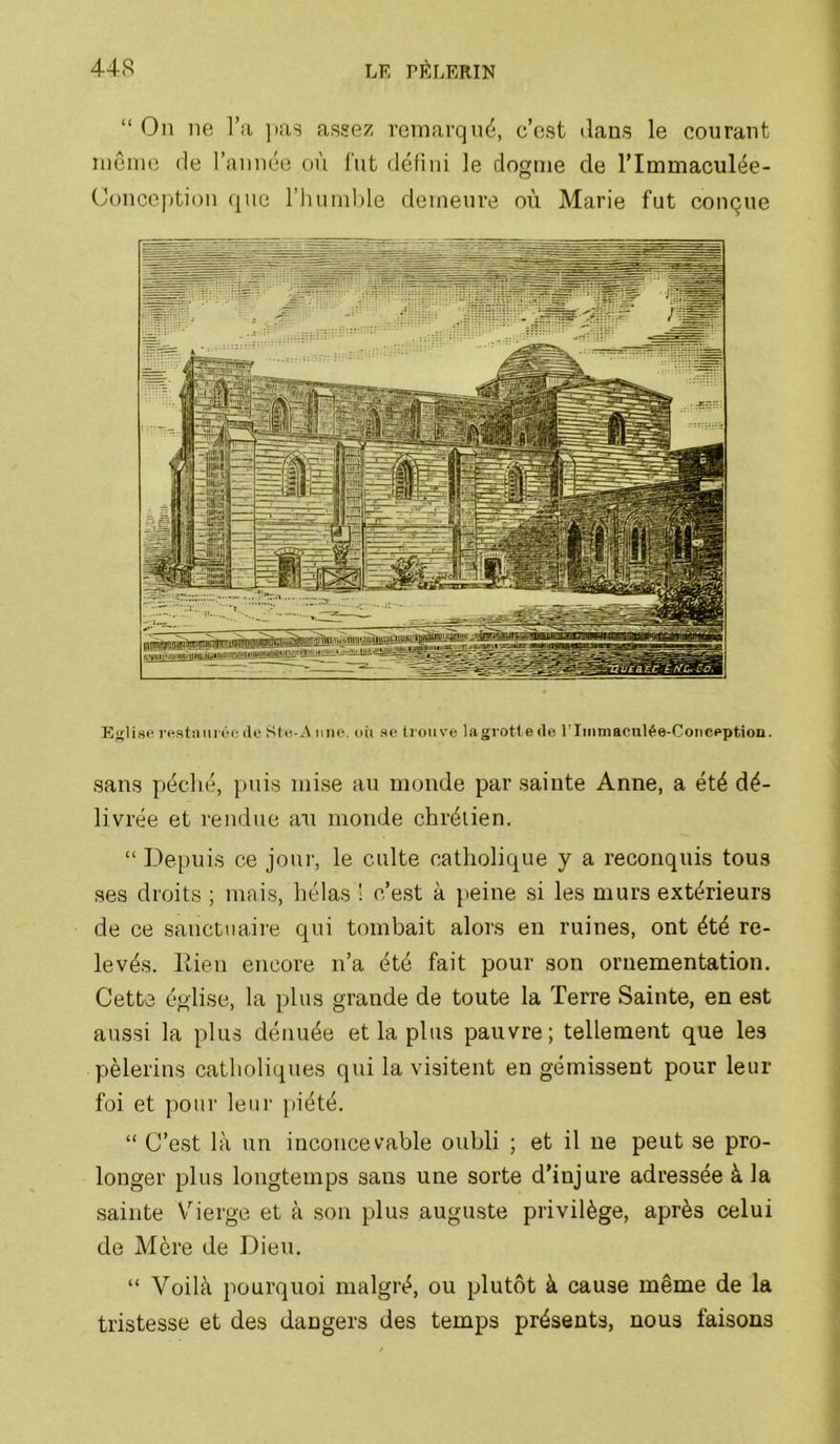 “Ou ne l’;i )ias assez remarqué, c’est dans le courant niênie île l’année où l'ut défini le dogme de l’Immaculée- Oonce|)tion que l’huinhle demeure où Marie fut conçue Eglise rustîuii cie Sli-.A une. oii se^ lioiive la grotte de U Immaculée-Conception. sans qjéché, puis mise au monde par sainte Anne, a été dé- livrée et rendue an monde chrétien. “ Depuis ce jour, le culte catholique y a reconquis tous ses droits ; mais, hélas ! c’est à peine si les murs extérieurs de ce sanctuaire qui tombait alors en ruines, ont été re- levés. lîien encore n’a été fait pour son ornementation. Cette église, la plus grande de toute la Terre Sainte, en est aussi la plus dénuée et la plus pauvre; tellement que les pèlerins catholiques qui la visitent en gémissent pour leur foi et pour leur piété. “ C’est là un inconcevable oubli ; et il ne peut se pro- longer plus longtemps sans une sorte d’injure adressée à la sainte V^ierge et à son plus auguste privilège, après celui de Mère de Dieu. “ Voilà pourquoi malgré, ou plutôt à cause même de la tristesse et des dangers des temps présents, nous faisons