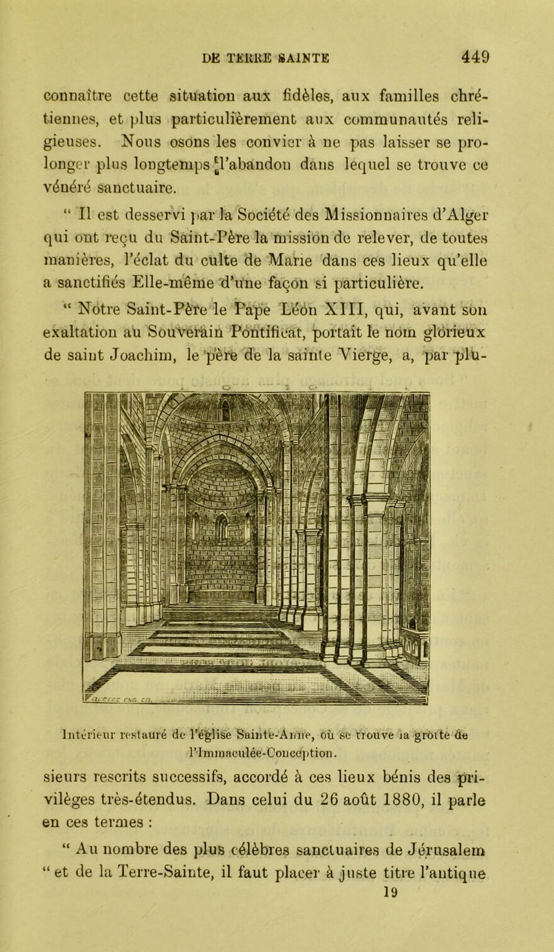 connaître cette situation aux fidèles, aux familles chré- tiennes, et plus particulièrement aux communautés reli- gieuses. Nous osons les convier à ne pas laisser se pro- longer plus longtemps [l’abandon dans lequel se trouve ce vénéré sanctuaire. “ Il est desservi ))ar la Société des Missionnaires d’Alger qui ont reçu du Saint-Père la mission de relever, de toutes manières, l’éclat du culte de Marie dans ces lieux qu’elle a sanctifiés Elle-même d’une façon si particulière. “ Nôtre Saint-Pèfe le Pape L'éôn XIII, qui, avant sou exaltation au Souverain Pontificat, portait le nom glorieux de saint Joachim, le 'père de la sainte Vierge, a, par -plü- O - c.‘ Inttrieur ic.sfaiiré de l’é^Hse Saiiite-Aiine, où se trouve ja grôité de rimmaculée-Coiiceptioii. sieurs rescrits successifs, accordé à ces lieux bénis des pri- vilèges très-étendus. Dans celui du 26 août 1880, il parle en ces termes ; “ Au nombre des plus célèbres sanctuaires de Jérusalem “ et de la Terre-Sainte, il faut placer à juste titre l’antique 19