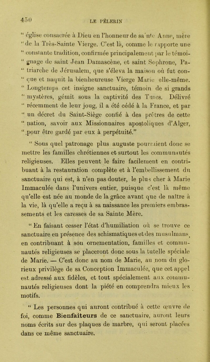 “ pgli.se consacrée à Dieu en l’honneur de sa ute Anne, mère “de la Très-Sainte Vierge. C’est là, comme le ripporte une “ constante tradition, coniîrmée principalement [)ar h; temoi- “ .saint Jean Damascène, et saint Sophrone, Pa- “ triarche de Jéru.salem, que s’éleva la maison où fut con- “ eue et naquit la bienheureuse Vierge Marie elle-même. “ Longtenqrs cet insigne sanctuaire, témoin de si grands “mystères, gémit sous la captivité des Taies. Délivré “ récemment de leur joug, il a été cédé à la France, et par “ un décret du Saint-Siège confié à des prêtres de cette “ nation, savoir aux Missionnaires apostoliques d’Alger, “ .pour être gardé par eux à perpétuité.” “ Sous quel patronage plus auguste pourmient donc se mettre les familles chrétiennes et surtout les communautés religieuses. Elles peuvent le faire facilement en contri- buant à la restauration complète et à l’embellissement du sanctuaire qui est, à n’en pas douter, le plus cher à Marie Immaculée dans Tunivers entier, puisque c’est là même qu’elle est née au monde de la grâce avant que de naître à la vie, là qu’elle a reçu à sa naissance les premiers embras- sements et les caresses de sa Sainte Mère. “ En faisant cesser l’état d’humiliation où se trouve ce .sanctuaire en présence des schismatiques et des musulmans^ en contribuant à son ornementation, familles et commu- nautés religieuses se placeront donc .sous la tutelle spéciale de Marie. — C’est donc au nom de Marie, au nom du glo- rieux privilège de sa Conception Immaculée, que cet appel est adressé aux fidèles, et tout spécialement au.\ commu- nautés religieuses dont la piété en comprendra mieux les motifs. “ Les personnes qui auront contribué à cette œuvre de foi, comme Bienfaiteurs de ce sanctuaire, auront leurs noms écrits sur des plaques de marbre, qui seront placées dans ce même sanctuaire.