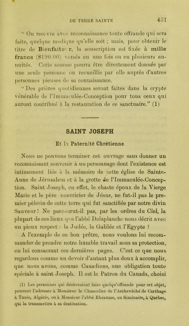 4ol “ On rec(,‘Vi;i avrc reconnaissance toute oflVamle (lui sera faite, qnel(iue inoili(iue ([u’elle soit; mais, pour obtenir Je litre de Bienfaitei r, la souscription est iixée à mille francs (.i?! 90.00) versés en une fois ou en plusieurs an- nuités. Celte somme pourra être directement donnée par nne seule personne ou recueillie par elle auprès d’autres personnes piemses de .sa connaissance. “Des prières (juotidiennes seront faites dans la cryiite vénérable de l’Immacnlée-Conception pour tous ceux qui auront contribué à la restauration de ce sanctuaire.” (1) SAINT JOSEPH Et la Paternité Chrétienne. Nous ne pouvons terminer cet ouvrage sans donner un reconnaissant souvenir à un personnage dont l’existence est intimement liée à la mémoire de cette église de Sainte- Anne de Jérusalem et à la grotte de l’Immaculée-Concep- tion. Saint Joseph, en effet, le chaste époux de la Vierge Marie et le père nourricier de Jésus, ne fut-il pas le pre- mier pèlerin de cette terre qui fut sanctifiée par notre divin Sauveur ! Ne parcourut-il pas, par les ordres du Ciel, la plupart de ces lieux que l’abbé Delaplanche nous décrit avec \in pieux respect : la Judée, la Galilée et l’Egypte ? A l’exemple de ce bon prêtre, nous voulons lui recom- mander de prendre notre humble travail sous sa protection, en lui consacrant ces dernières pages. C’est ce que nous regardons comme un devoir d’autant plus doux à accomplir, que nous avons, comme Canadiens, une obligation toute spéciale à saint Joseph. Il est le Patron du Canada, choisi (1) Les persouiies qui désireraient i'aiie quelqu’oit’raiide pour cet objet, peuvent l’adresser à Monsieur le Chancelier de l’Archevêché de Carthage à Tunis, Algérie, ou à Monsieur l’abbé Khéaume, au Séminaire, à Québec, qui la transmettra à sa destination.