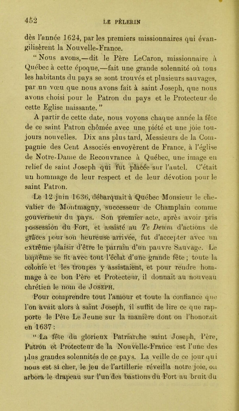 dès l’aunée 1624, parles premiers missionnaires qui évan- gilisèrent la Nouvelle-France. “ Nous avons,—dit le Père LeCaron, missionnaire à Québec à cette époque,—fait une grande solennité où. tous les habitants du pays se sont trouvés et plusieurs sauvages, par un vœu que nous avons fait à saint Joseph, que nous avons choisi pour le Patron du pays et le Protecteur de celte Eglise naissante. ” A partir de cette date, nous voyons chaque année la fête de ce saint Patron chômée avec une piété et une joie tou- jours nouvelles. Dix ans plus tard. Messieurs de la Com- pagnie des Cent Associés envoyèrent de France, à l’église de Notre-Dame de Recouvrance à Québec, une image eu relief de saint Joseph qui fut placée sur l’autel. C’était un hommage de leur respect et de leur dévotion pour le saint Patron. Le 12 juin 1636, débarquait à Québec Monsieur le che- valier de Montmagny, successeur de Champlain comme gouverneur du pays. Son premier acte, après avoir pris ]»ossessî6n du Fort, et assisté au Te Deuni d’actions de grâces pour son heureuse arrivée, fut d’accepter avec un extrêfne plaisir d’être le parrain d’un pauvre Sauvage. Le baptême se fit avec tout l’éclat d’üiie grande fête; toute la colonie et les troupes y assistaient, et pour rendre hom- mage à ce bon Père et Protecteur, il donnait au nouveau chrétien le nom de Joseph. Pour comprendre tout l’amour et toute la confiance qii(; l’on avait alors à saint Joseph, il suffit de lire ce que rap- porte le Père Le Jeune sur la manière dont on l’honorait en 1637: “ La fêle du glorieux Patriarche saint Joseph, Père, Patron et Protecteur de la Nouvelle-Fmnce est l’une des ]Jus grandes solennités de ce pays. La veille de ce jour qui nous est Si cher, le jeu de l’artillerie réveilla notre joie, ou arbora le dmpeau sur l’un des bastions du Fort au bruit du