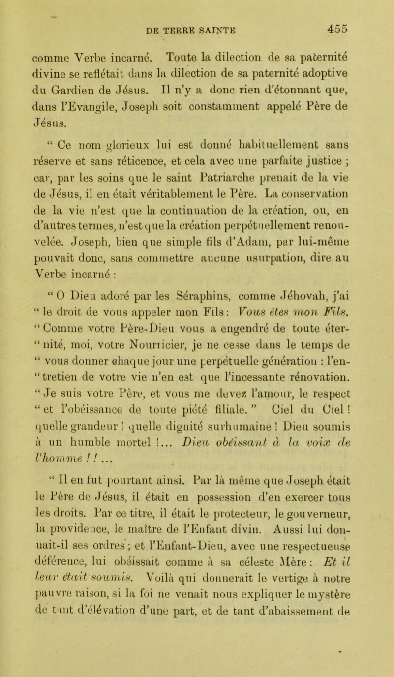 comme Verbe incarné. Toute la dilection de sa paternité divine se reflétait dans la dilection de sa paternité adoptive du Gardien de Jésus. Il n’y a donc rien d’étonnant que, dans l’Evangile, Joseph soit constamment appelé Père de Jésus. “ Ce nom glorieux lui est donné habiluelleraent sans réserve et sans réticence, et cela avec une parfaite justice ; car, par les soins que le saint Patriarche prenait de la vie de Jésus, il en était véritablement le Père. La conservation de la vie n’est que la continuation de la création, ou, en d’autres termes, n’est que la création perpétuellement renou- velée. Joseph, bien que simple flls d’Adam, par lui-même pouvait donc, sans commettre aucune usurpation, dire au Verbe incarné : “ O Dieu adoré par les Séraphins, comme Jéhovah, j’ai “ le droit de vous appeler mon Fils: Vous êtes mou Fils. “Comme votre Père-Dieu vous a engendré de toute éter- “ nité, moi, votre Nourricier, je ne cesse dans le temps de “ vous donner chaque jour une perpétuelle génération : l’en- “tretien de votre vie n’en est que l’incessante rénovation. “Je suis votre Père, et vous me devez l’amour, le respect “ et l’obéissance de toute piété flliale. ” Ciel du Ciel ! (juelle grandeur ! quelle dignité surhumaine ! Dieu soumis à un humble mortel !... Dieu obéissant à la voix de l’homme ! !... “ Il en fut pourtant ainsi. Par là même que Joseph était le Père de Jésus, il était en possession d’en exercer tous les droits. Par ce titre, il était le protecteur, le gouverneur, la providence, le maître de l’Enfant divin. Aussi lui don- nait-il ses ordres; et l’Eufant-Dieu, avec une respectueuse déférence, lui obéis.sait comme à sa céleste Mère : Et il leur était soumis. Voilà qui donnerait le vertige à notre ])auvre raison, si la foi ne venait nous expliquer le mystère de tant d’élévation d’une part, et de tant d’abaissement de