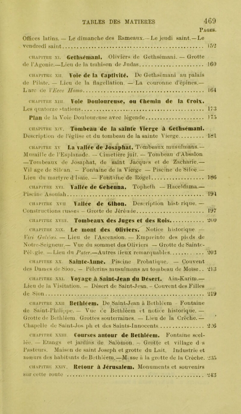 Pages. Offices latins. — Le clinianche des Rameaux.—Le jeudi saint.—Le vendredi saint lû'I eiiAPiTiîE XI. (irtiiséliiani. Oliviers de Geüiséinani. — Grotte do l’Agonie.—Lieu de la trahison île Judas 160 cHAi'iTUK XII. Voi<* de la Captivité. Do Gethséniani au palais de Pilate. — Lieu de la Hagellation. — La couronne d'épines.— Lare de VKcce Iloino 164 cHAi’iTüE xai. Voie Douloureuse, ou Chemin de la Croix. Les quatorze stations 173 Plan de la Voie Douloureuse avec légende 175 ciiAPiTiiE XIV. Tombeau de la sainte Vierge à Gethsémani. Description de l’église et du tombeau de la sainte Vierge IHl cHAFiTiiE XV La vallée de Josaphat. Tombeaux musulmans.— Muraille de l’Esplanade. — Cimetière juif. — Tombeau d’Absalon —Tombeaux de Josaphat, de saint Jacques et de Zacharie.— Vil âge de Sili an. — Fonlaine de la Vierge — Piscine de Siloë.— Lieu du mart3ue d Isaïe. — Fontiinede Ilogel 186 CHAïuTiiE XVI. Vallée de dehenna. Topheth —Haceldama.— Piscine Asouiah 194 CHAPITRE XVII Vallée de dihon. Descri[)tion histi rique. — Constructions russes — Droite de Jérémie 197 CHAPITRE xviii. Tombeaux des Juges et des Rois 'itJ! CHAPITRE XIX. Le mont des Oliviers. Notice historique, — \'iii Galilœi. — Lieu de l’Ascension. — Empreinte des pieds de Notre-Seigneur,— Vue du sommet des Oliviers — Grotte de Saintc- Pél .gie. —Lieu du Pater.—Autres lieux remarquables ‘^03 CHAPITRE XX. Sainte*Aiine. Piscine Probatiijue. — Couvent lies Dames île Sion. — Pèlerins musulmans au tombeau de Moïse.. 'MJ CHAPITRE XXI. Voyage à Saint-Jean du Désert. Ain-Karim.— Lieu de la Visitation. — Désert de Saint-Jean. - Couvent des Filles de Sion '^19 CHAPITRE XXII Bethléem. De Saint-Jean ii Bethléem - Fontaine de Saint-Philippe. — Vue c'e Bethléem et notice historique. — Grotte de Bethléem. Grottes souterraines. — Lieu de la Crèche.— Chapelle de Saint-Jos, ph et des Saints-Innocents '216 CHAPITRE xxiii Courses autour de Bethléem. Fontaine scel- lée. — Etangs et jardins de Salomon. — Grotte et village d s Pasteurs. Maison de saint Joseph et grotte du Lait. Industrie et mœurs des hahit ints de Bethléem.—Misse à la grotte de la Crèche. '.‘Jr) CHAPITRE XXIV. Retoiii' à Jérusalcm. Monuments et souvenirs sur cette route -jq;}