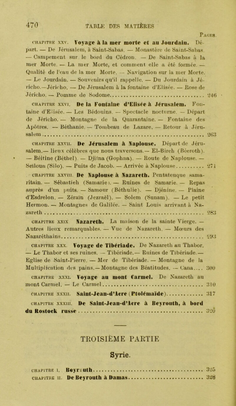 Packb. (’iiAPiTRK XXV. Voyag:« à la luer morte et au Jourdain. Dé part. — De Ténisaleni, à Saint-Sabas. — Monastère de Saint-Sahas. — Campement sur le bord du Cédroii. — De Saint-Sabas à la mer Morte. — La mer Morte, et comment elle a été formée. — Qualité de l’eau de la mer Morte. — Navigation sur la mer Morte. — Le Jourdain. — Souvenirs qu’il rajipelle. — Du Jourdain à Jé- richo.—Jéricho. — De Jérusalem à la fontaine d’Elisée. — Rose de Jéricho. — Pomme de Sodome 'Mb CHAPiTiiE XXVI. De la Fontaine d’Elisée à Jérusalem. Fon- taine d’Elisée. — Les Bédouins. — Spectacle nocturne. — Départ de .Jéricho. — Montagne de la Quarantaine. — Fontaine des Apôtres. — Béthanie. — Tombeau de Lazare. — Retour à .Jéru- salem otiJ cHAPiTUE XXVII. De Jérusalem à IVaplouse. Départ de Jéru- salem.— lieux célèbres que nous traversons.— El-Bireh (Béeroth). — Béitine (Béthel). — Djilna (Gophna). — Route de Naplouse. — Seïloun (Silo). — Puits de Jacob. — Arrivée à Naplouse •J71 CHAPITRE xxviii. De iVaplouse à niazaretli. Pentateuque sama- ritain.— Sébastieh (Saniarie).— Ruines de Saœarie.— Repas auprès d’un jiuits. — Samour (Béthulie). — Djénine. — Plaine d’Esdrelon. — Zéraïn (Jezraël). — Solem (Sunam). — Le petit Hermon. — Montagne.s de Galilée. — Saint Louis arrivant à Na- zareth -JS:} CHAPITRE XXIX niazareth. I^a miiison de la sainte Vierge. — Autres lieux remarquables. — Vue de Nazareth. — Mœurs des Nazaréthains ‘i'JJ CHAPITRE XXX. Voyage de Tibériade. De Nazareth au Thabor. — Le Thabor et ses ruines. — Tibériade.— Ruines de Tibériade.— Eglise de Saint-Pierre. — Mer de Tibériade. — Montagne de la Multiplication des pains. —Montagne des Béatitudes. —Cana JüU CHAPITRE XXXI. Voyage au mont Carmel. De Nazareth au mont Carmel. — Le Carmel JIU CHAPITRE XXXII. Saint-Jean-d’Acre ( Ptolémaïde) J17 CHAPITRE XXXIII. De Saint-Jean-d’Acre à Beyrouth, à bord du Rostock russe J.’O TROISIÈME PARTIE Syrie. CHAPITRE I. Ueyriluth CHAPITRE II. De Beyrouth à Damas