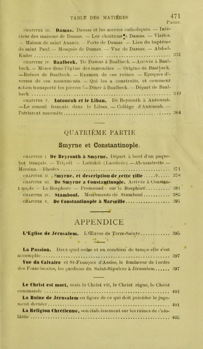 riiAi’iTHK III. I>aiiins. Damas et les œuvres eatlioliqucs. — Tt»té- vieur des maisons de Damas. — Les chrétiens a Damas. — Visites. — Maison de saint Ananie. l’orte de Damas — Lien du baptême de saint Panl.— Mosquée de Damas. — Vue de Damas. — Abd-el- Kader euAi’iTRK IV. Baalk<‘rk. De Damas A Baalbeck.—Arrivée à Baal- beck. — Messe dans ré>;lise des maronites. — Origine de Baalbeck. —Ruines de Baalbeck. — Examen de ces ruines. — Kpoipies d:- A'crses de ces monuments. — Qui les a construits, et comment a-t-on transporté les pierres —Diner à Baalbeck. —Départ de Baal- beck b l'.l CHAPITKE V. iiifoiirah et le Liban. De Beyrouth A Antourah. —Le consul t'ram.ais dans le Liban.—Collège trAntonrah.— Patriarcat maronite b(i4 QUATKIKME PAKTIE Smyrne et Constantinople. cHAïuTiiE I De Beyrouth à Siiiyrne. Dépai-t A bord d'un paque- bot français. —Tripoli - Lattakié ( I.aodicée).—Alexaniirette.— Mersina. —Rhodes ;t? l cHAiMTHE U t'inyi iie. et desrripfioii de cette ville ^ cHAiMTiiE III. De Siiiyi'iie a t'onxtaotiiiople. Arrivée A Constan- t iio(de. - l.e Bosphore —Promenad • sur le Bosphore b81 CHAEiTRE IV. Stamboul. Monuments de Stamboul bSô CHAPITRE v. De Loiistaiitinople à itlarseille b91 APPENDICE L’Egli.ite de .lériisalem. L'Œuvre de Terre-Sainte byîj La Pas.sion. Dai s quel ordae et en combien de temps elle s'est accomplie :i97 Vue du Calvaire et St-François d’Assise, le Ibndaieur de 1 ordre des Franciscains, les gardiens du Saint-Sépulcre A Jérusalem :i97 Le l'bri.st est mort, mais le Christ adt, le Christ règne, le Christ commande qOl La Kiiine de Jérusalem ou ligure de ce qui doit précéder le juge- ment dernier qui La Religion Chrétienne, son établissement sur les ruines de l’ido- lâlrie q05