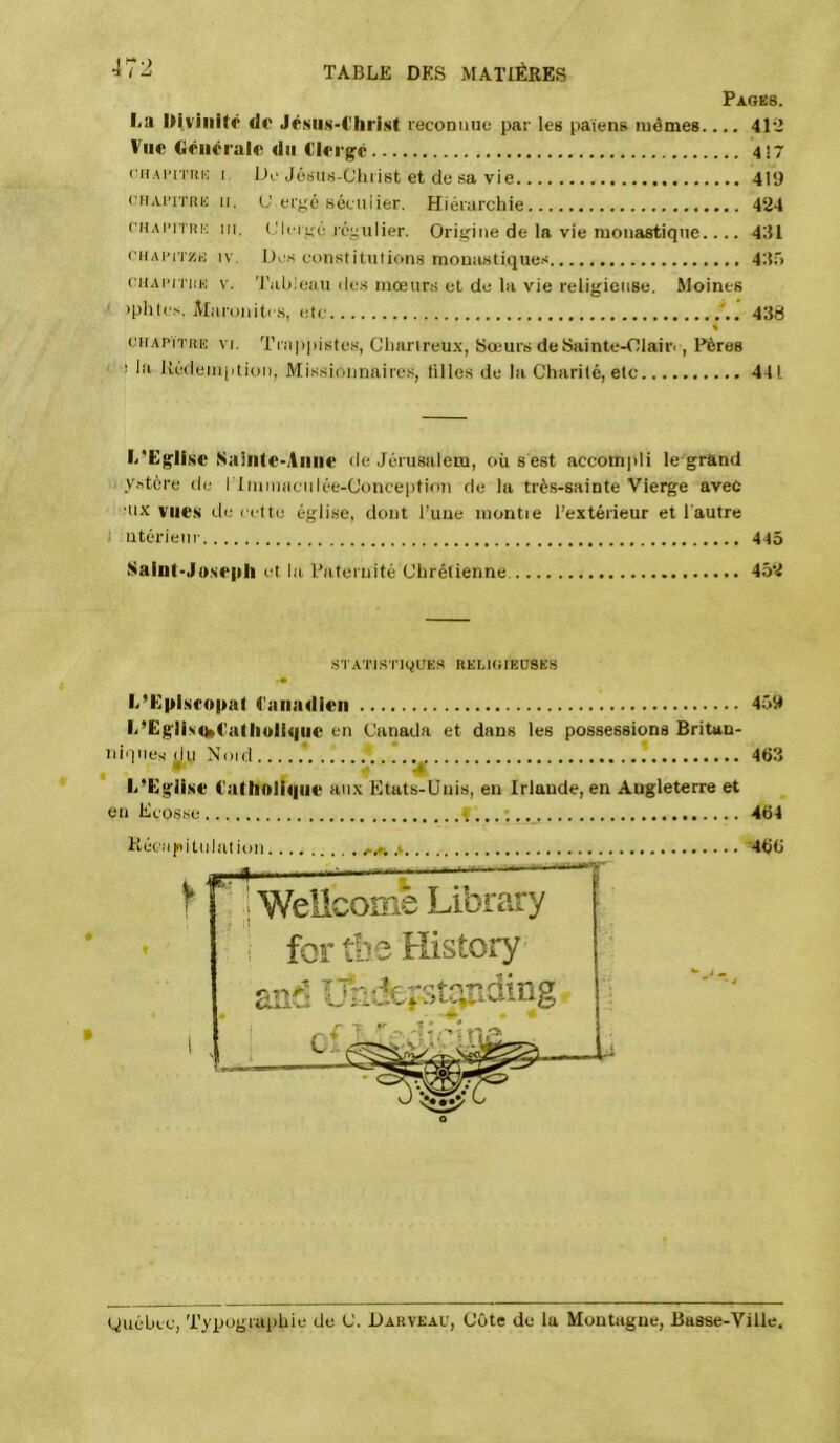 Pages. La Divinité do JéMiN'€liri.st reconnue par les païens mêmes.... 4112 Vue Ciénérale du Clergé 417 f’iiAinTui-: I IJi'Jé.sus-Cluïst et de sa vie 419 (’iiAi’iTiui n. (J ergé Héciiiier. Hiérarchie 424 ruAmHK III. (Jlcigé régulier. Origine de la vie monastique.... 441 ciiAi'iTy.io IV, Des constitutions monastiques 445 citAm'iiK V. 'J'ableati de.s mœur.s et de la vie religieuse. Moines ' iphtcs, Maronitis, etc 448 % ctiAPïTiiE VI. Trappistes, Chartreu.x, Sœurs de Sainte-Olaifi , Pères ' s la Uédeinption, Missionnairc.s, iilles de la Charité, etc 441 l/Eglise Saiiite-Aiiiie de Jérusalem, où s est accom|ili le'grand y.itère lie ITininacnIée-Conception de la très-sainte Vierge avec •nx vue.s île cette église, dont l’une montie l’extérieur et l'autre I ntérienr 445 Saint-Joseph et la Paternité Chrétienne 452 STATISTIQUES RELIGIEUSES L’Episcopat Canadien 459 L’Eg'lisn»Caliioiique en Canada et dans les possessions Britan- niques du Nord ‘ * 463 L’Eglise Catholique aux Etats-Unis, en Irlande, en Angleterre et en Ecosse f.,. ; 464 Kécapitulation , v-A .». ^ r WelicomB Library : for tbe History and UTidef-sti'^idingc T. •466 guébec, Typographie de C. Darveau, Côte de la Montagne, Basse-Ville.