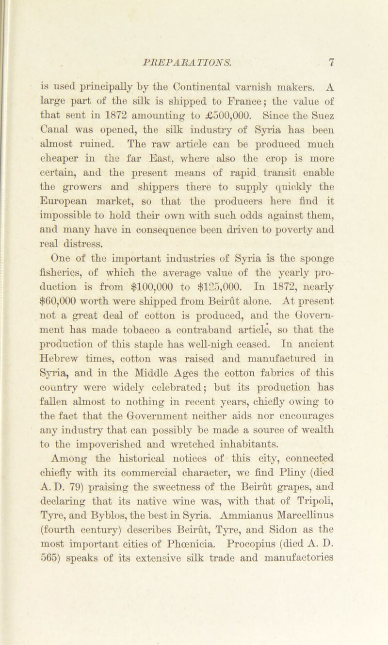 is used principally by the Continental varnish makers. A large part of the silk is shipped to France; the value of that sent in 1872 amounting to £500,000. Since the Suez Canal was opened, the silk industry of Syria has been almost ruined. The raw article can be produced much cheaper in the far East, where also the crop is more certain, and the present means of rapid transit enable the growers and shippers there to supply quickly the European market, so that the producers here find it impossible to hold their own with such odds against them, and many have in consequence been driven to poverty and real distress. One of the important industries of Syria is the sponge fisheries, of which the average value of the yearly pro- duction is from $100,000 to $125,000. In 1872, nearly $00,000 worth were shipped from Beirut alone. At present not a great deal of cotton is produced, and the Govern- ment has made tobacco a contraband article, so that the production of this staple has well-nigh ceased. In ancient Hebrew times, cotton was raised and manufactured in Syria, and in the Middle Ages the cotton fabrics of this country were widely celebrated; but its production has fallen almost to nothing in recent years, chiefly owing to the fact that the Government neither aids nor encourages any industry that can possibly be made a source of wealth to the impoverished and wretched inhabitants. Among the historical notices of this city, connected chiefly with its commercial character, we find Pliny (died A. D. 79) praising the sweetness of the Beirut grapes, and declaring that its native wine was, with that of Tripoli, Tyre, and Byblos, the best in Syria. Ammianus Marcellinus (fourth century) describes Beirut, Tyre, and Sidon as the most important cities of Phoenicia. Procopius (died A. D. 565) speaks of its extensive silk trade and manufactories