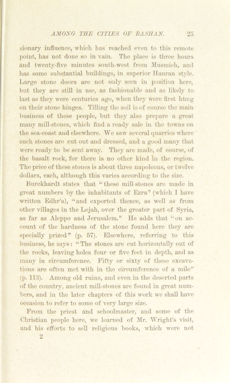 sionary influence, which has reached even to this remote point, has not done so in vain. The place is three hours and twentv-flve minutes south-west from Musmieh, and has some substantial buildings, in superior Hauran style. Large stone doors are not only seen in position here, but they are still in use, as fashionable and as likely to last as they were centuries ago, when they were first hung on their stone hinges. Tilling the soil is of course the main business of these people, but they also prepare a great many mill-stones, which find a ready sale in the towns on the sea-coast and elsewhere. We saw several quarries where such stones are cut out and dressed, ana a good many that were ready to be sent away. They are made, of course, of the basalt rock, for there is no other kind in the region. The price of these stones is about three napoleons, or twelve dollars, each, although this varies according to the size. Burckhardt states that “these mill-stones are made in great numbers by the inhabitants of Ezra” (which I have written Edhr’a), “and exported thence, as well as from other villages in the Lejah, over the greater part of Syria, as far as Aleppo and Jerusalem.” He adds that “on ac- count of the hardness of the stone found here they are specially prized” (p. 57). Elsewhere, referring to this business, he says : “ The stones are cut horizontally out of the rocks, leaving holes four or five feet in depth, and as many in circumference. Fifty or sixty of these excava- tions are often met with in the circumference of a mile” (p. 113). Among old ruins, and even in the deserted parts of the country, ancient mill-stones are found in great num- bers, and in the later chapters of this work we shall have occasion to refer to some of very large size. From the priest and schoolmaster, and some of the Christian people here, we learned of Mr. Wright’s visit, and his efforts to sell religious books, which were not 2
