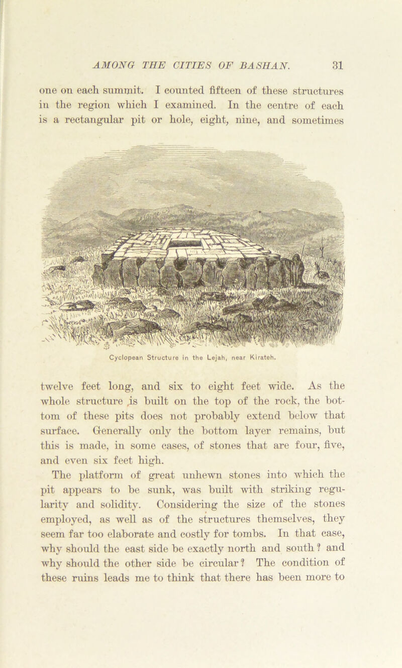 one on each summit. I counted fifteen of these structures in the region which I examined. In the centre of each is a rectangular pit or hole, eight, nine, and sometimes Cyclopean Structure in the Lejah, near Kirateh. twelve feet long, and six to eight feet wide. As the whole structure ,is built on the top of the rock, the bot- tom of these pits does not probably extend below that surface. Generally only the bottom layer remains, but this is made, in some cases, of stones that are four, five, and even six feet high. The platform of great unhewn stones into which the pit appears to be sunk, was built with striking regu- larity and solidity. Considering the size of the stones employed, as well as of the structures themselves, they seem far too elaborate and costly for tombs. In that case, why should the east side be exactly north and south ? and why should the other side be circular ? The condition of these ruins leads me to think that there has been more to