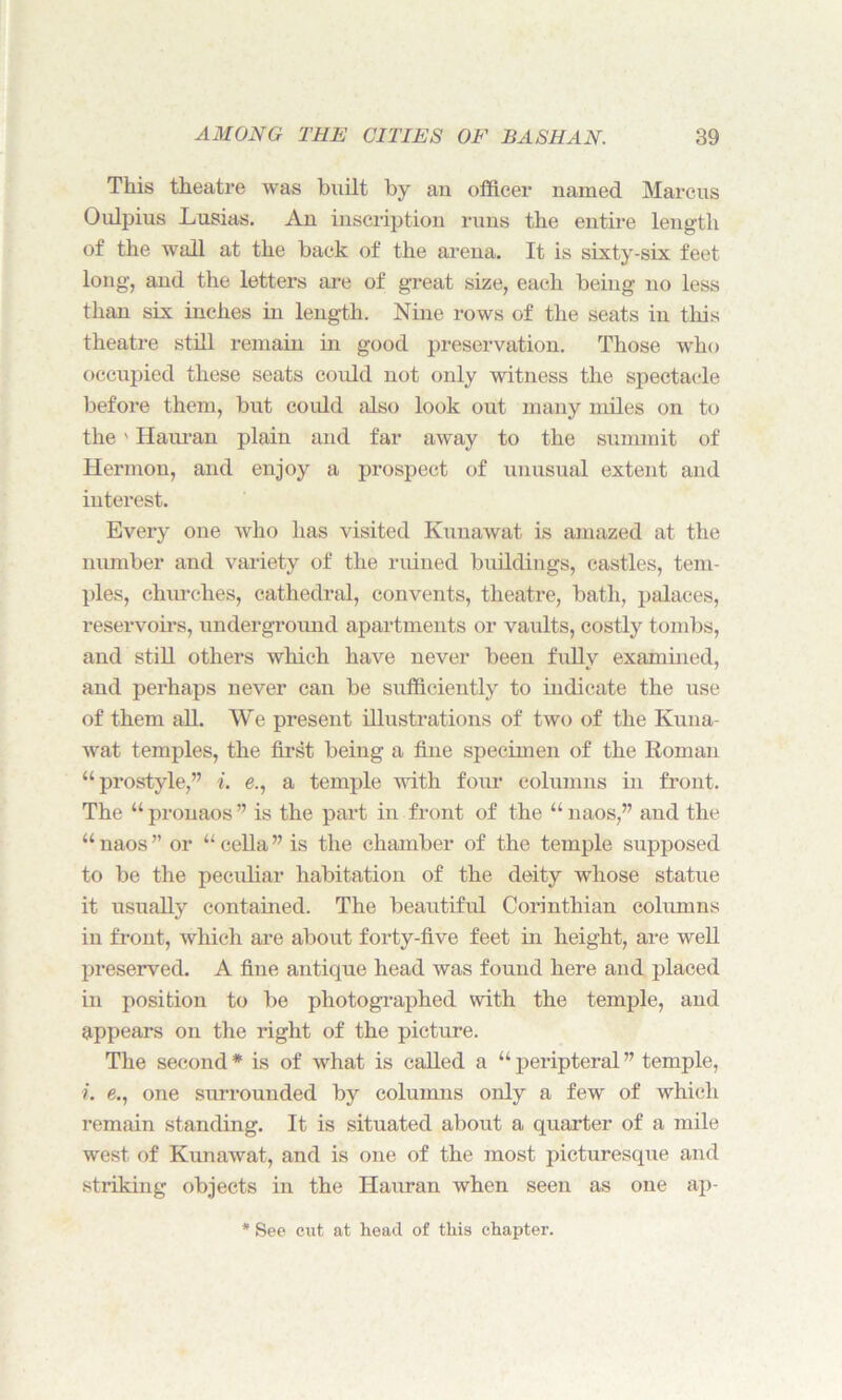 This theatre was built by an officer named Marcus Oulpius Lusias. An inscription runs the entire length of the wall at the back of the arena. It is sixty-six feet long, and the letters are of great size, each being no less than six inches in length. Nine rows of the seats in this theatre still remain in good preservation. Those who occupied these seats could not only witness the spectacle before them, but could also look out many miles on to the' Hauran plain and far away to the summit of Hermon, and enjoy a prospect of unusual extent and interest. Every one who has visited Kunawat is amazed at the number and variety of the ruined buildings, castles, tem- ples, churches, cathedral, convents, theatre, bath, palaces, reservoirs, underground apartments or vaults, costly tombs, and still others which have never been fully examined, and perhaps never can be sufficiently to indicate the use of them all. We present illustrations of two of the Kuna- wat temples, the first being a fine specimen of the Roman “prostyle,” i. e., a temple with four columns in front. The “ pronaos ” is the part in front of the “ naos,” and the “ naos ” or “ cella ” is the chamber of the temple supposed to be the peculiar habitation of the deity whose statue it usually contained. The beautiful Corinthian columns in front, which are about forty-five feet in height, are well preserved. A fine antique head was found here and placed in position to be photographed with the temple, and appears on the right of the picture. The second * is of what is called a “ peripteral ” temple, i. e., one surrounded by columns only a few of which remain standing. It is situated about a quarter of a mile west of Kunawat, and is one of the most picturesque and striking objects in the Hauran when seen as one ap- See cut at head of this chapter.