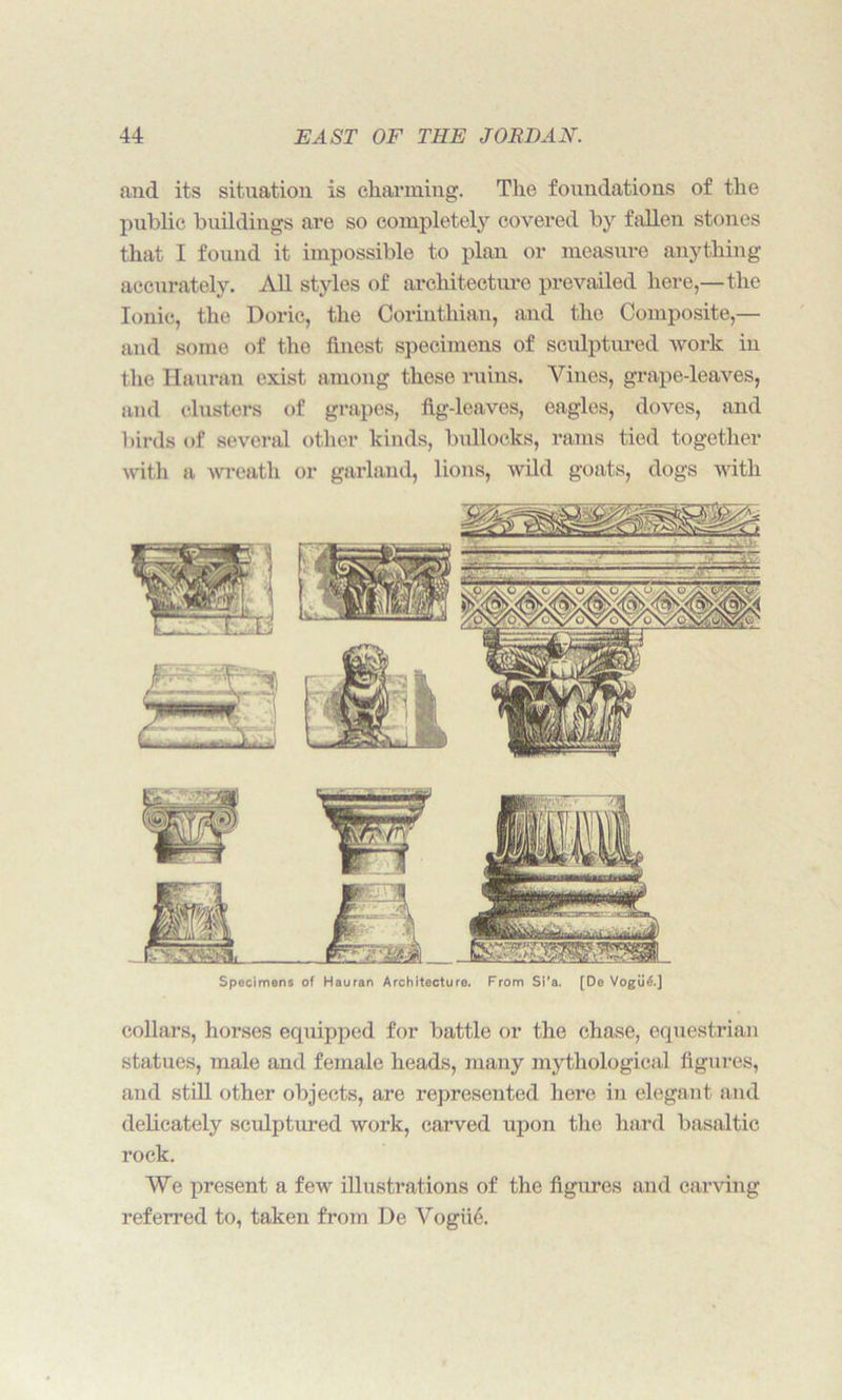 and its situation is charming. The foundations of the public buildings are so completely covered by fallen stones that I found it impossible to plan or measure anything accurately. All styles of architecture prevailed here,—the Ionic, the Doric, the Corinthian, and the Composite,— and some of the finest specimens of sculptured work in the Hauran exist among these ruins. Vines, grape-leaves, and clusters of grapes, fig-leaves, eagles, doves, and birds of several other kinds, bullocks, rams tied together with a wreath or garland, lions, wild goats, dogs with Specimens of Hauran Architecture. From Si'a. [De Vogii^.J collars, horses equipped for battle or the chase, equestrian statues, male and female heads, many mythological figures, and still other objects, are represented here in elegant and delicately sculptured work, carved upon the hard basaltic rock. We present a few illustrations of the figures and carving referred to, taken from De Vogue.