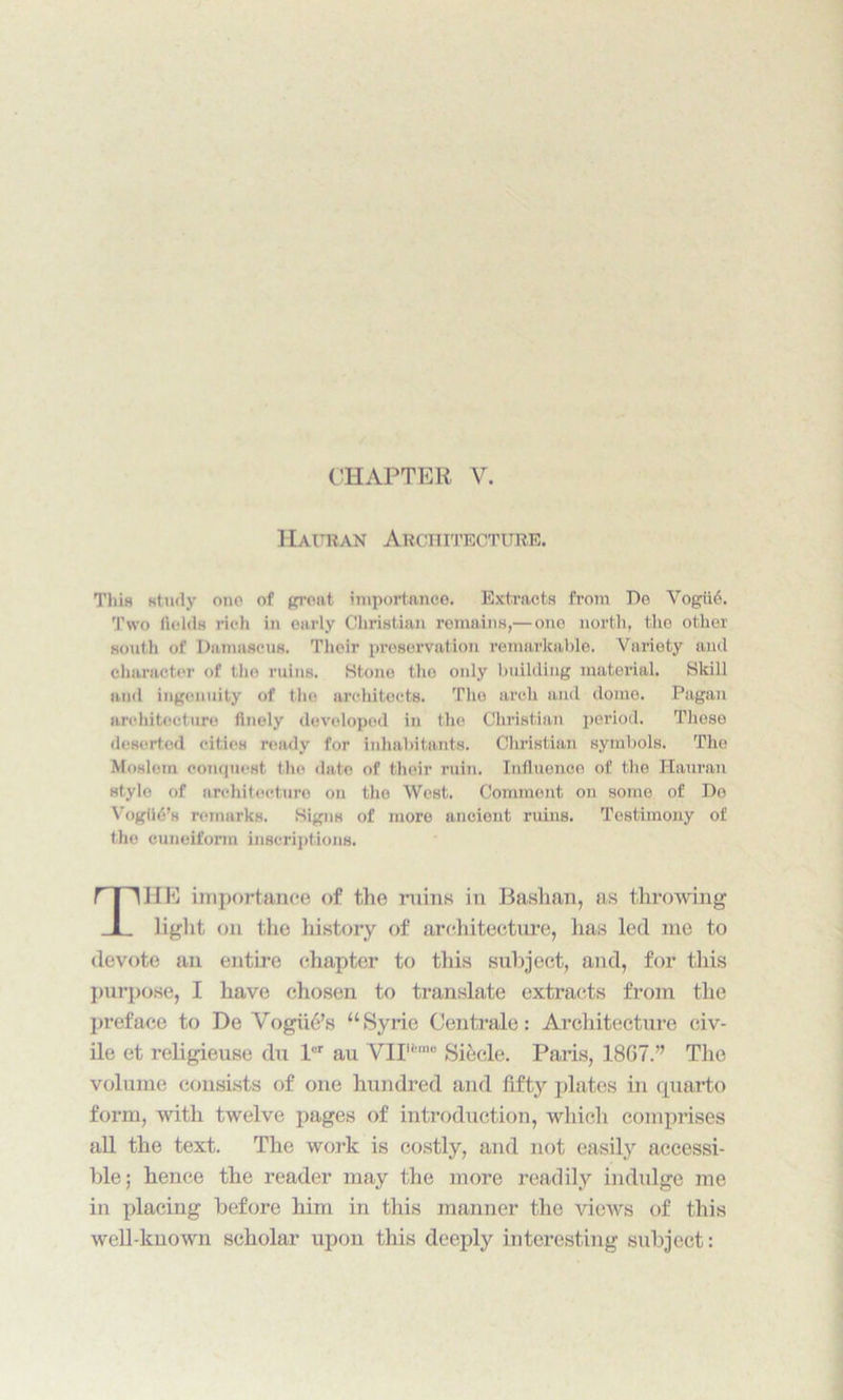 CHAPTER V. Hauran Architecture. This study one of great importance. Extracts from Do Vogii6. Two fields rich in early Christian remains,— one north, the other south of Damascus. Their preservation remarkable. Variety and character of the ruins. Htone tho only building material. Skill and ingenuity of the architects. The arch and dome. Pagan architecture finely developed in the Christian period. These deserted cities ready for inhabitants. Christian symbols. The Moslem conquest tho date of their ruin. Influence of the Hauran style of architecture on the West. Comment on some of De VogihS’s remarks. Signs of more ancient ruins. Testimony of the cuneiform inscriptions. 1IE importance of the ruins in Bashan, as throwing light on the history of architecture, has led me to devote an entire chapter to this subject, and, for this purpose, I have chosen to translate extracts from the preface to De Vogue’s “Syrie Centrale: Architecture civ- ile et religieuse du lur au VIP,nu Siecle. Paris, 1867.” The volume consists of one hundred and fifty plates in quarto form, with twelve pages of introduction, which comprises all the text. The work is costly, and not easily accessi- ble; hence the reader may the more readily indulge me in placing before him in this manner the views of this well-known scholar upon this deeply interesting subject: