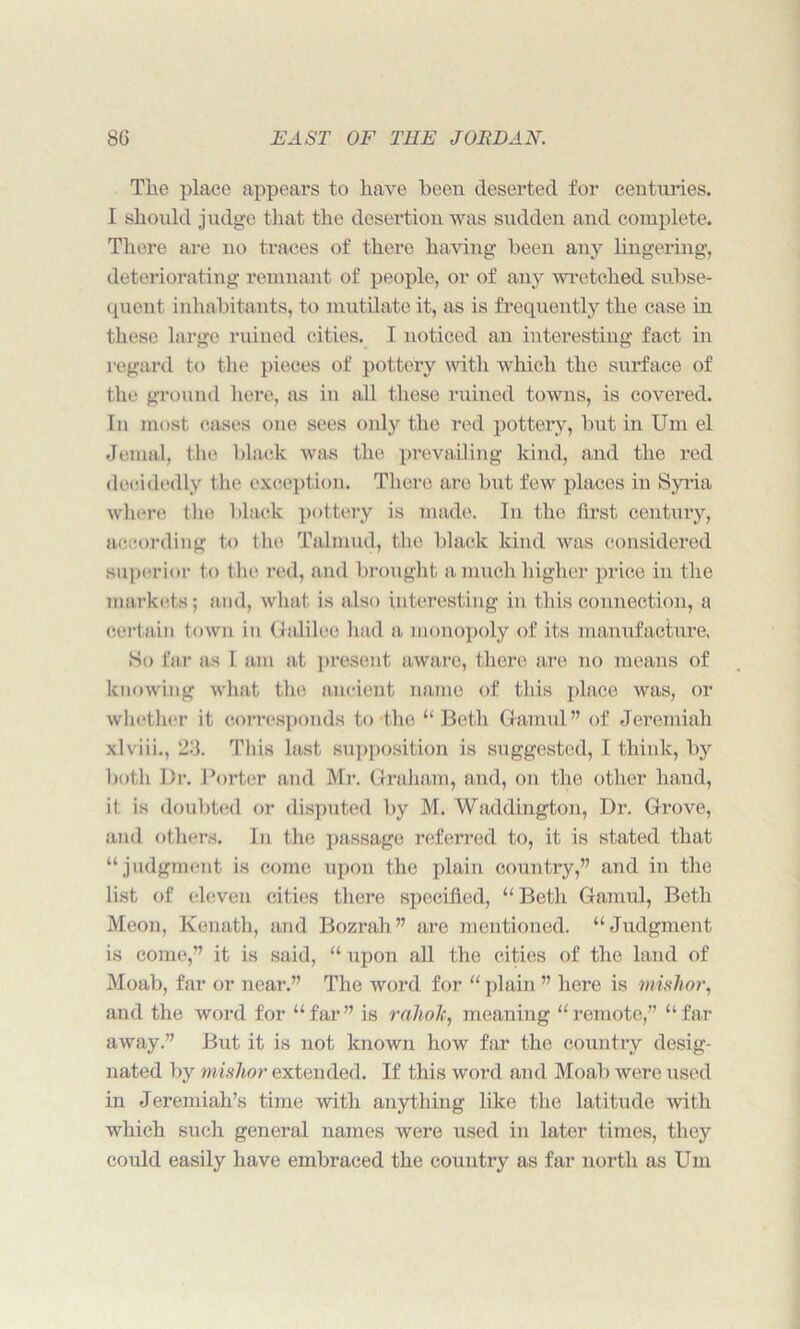 The place appears to have been deserted for centuries. I should judge that the desertion was sudden and complete. There are no traces of there having been any lingering, deteriorating remnant of people, or of any wretched subse- quent inhabitants, to mutilate it, as is frequently the case in these large ruined cities. I noticed an interesting fact in regard to the pieces of pottery with which the surface of the ground here, as in all these ruined towns, is covered. Tn most cases one sees only the red pottery, but in Um el Jemal, the black was the prevailing kind, and the red decidedly the exception. There are but few places in Syria where the black pottery is made. In the first century, according to the Talmud, the black kind was considered superior to the red, and brought a much higher price in the markets; and, what is also interesting in this connection, a certain town in Galilee had a monopoly of its manufacture. So far as 1 am at present aware, there are no means of knowing what the ancient name of this place was, or whether it corresponds to the “Beth Gamul” of Jeremiah xlviii., 23. This last supposition is suggested, I think, by both Dr. Porter and Mr. Graham, and, on the other hand, it is doubted or disputed by M. Waddington, Dr. Grove, and others. In the passage referred to, it is stated that “judgment is come upon the plain country,” and in the list of eleven cities there specified, “Beth Gamul, Beth Meon, Kenath, and Bozrah” are mentioned. “Judgment is come,” it is said, “ upon all the cities of the land of Moab, far or near.” The word for “plain” here is mishor, and the word for “ far ” is rahok, meaning “ remote,” “ far away.” But it is not known how far the country desig- nated by mislior extended. If this word and Moab were used in Jeremiah’s time with anything like the latitude with which such general names were used in later times, they could easily have embraced the country as far north as Um