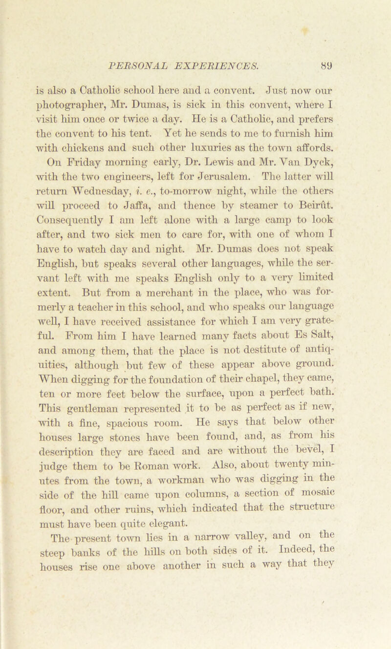 is also a Catholic school here and a convent. Just now our photographer, Mr. Dumas, is sick in this convent, where I visit him once or twice a day. He is a Catholic, and prefers the convent to his tent. Yet he sends to me to furnish him with chickens and such other luxuries as the town affords. On Friday morning early, Dr. Lewis and Mr. Van Dyck, with the two engineers, left for Jerusalem. The latter will return Wednesday, i. e., to-morrow night, while the others will proceed to Jaffa, and thence by steamer to Beirut. Consequently I am left alone with a large camp to look after, and two sick men to care for, with one of whom I have to watch day and night. Mr. Dumas does not speak English, but speaks several other languages, while the ser- vant left with me speaks English only to a very limited extent. But from a merchant in the place, who was for- merly a teacher in this school, and who speaks our language well, I have received assistance for which I am very grate- fid. From him I have learned many facts about Es Salt, and among them, that the place is not destitute of antiq- uities, although but few of these appear above ground. When digging for the foundation of their chapel, they came, ten or more feet below the surface, upon a perfect bath. This gentleman represented it to be as perfect as if new, with a fine, spacious room. He says that below other houses large stones have been found, and, as from his description they are faced and are without the bevel, I judge them to be Roman work. Also, about twenty min- utes from the town, a workman who was digging in the side of the hill came upon columns, a section of mosaic floor, and other ruins, which indicated that the structure must have been quite elegant. The present town lies in a narrow valley, and on the steep banks of the hills on both sides of it. Indeed, the houses rise one above another in such a way that they